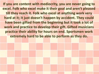If you are content with mediocrity, you are never going to
excel. Folk who excel make it their goal and aren't pleased
   till they reach it. Folk who excel at anything work very
 hard at it; it just doesn't happen by accident. They could
  have been gifted from the beginning but it took a lot of
 work and practice to develop their gift. Gifted musicians
  practice their ability for hours on end. Sportsmen work
       extremely hard to be able to perform as they do.
 