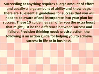 Succeeding at anything requires a large amount of effort
   and usually a large amount of ability and knowledge.
There are 10 essential guidelines for success that you will
  need to be aware of and incorporate into your plan for
success. These 10 guidelines can offer you the extra boost
  that might just be the difference between success and
    failure. Precision thinking needs precise action; the
  following is an action guide for helping you to achieve
                success in life or in business.
 