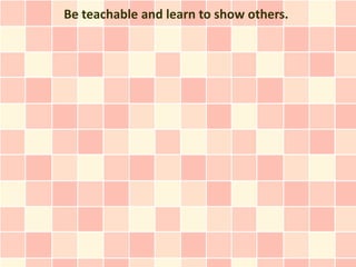 Be teachable and learn to show others.
 