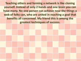 Teaching others and forming a network is like cloning
yourself. Instead of only 2 hands and one brain you can
have many. N...
