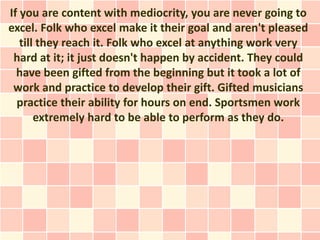 If you are content with mediocrity, you are never going to
excel. Folk who excel make it their goal and aren't pleased
   ...
