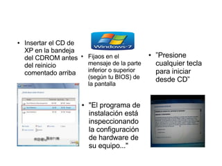 ●   Insertar el CD de
    XP en la bandeja
    del CDROM antes     ●   Fijaos en el          ●   ”Presione
    del reinicio            mensaje de la parte       cualquier tecla
    comentado arriba        inferior o superior       para iniciar
                            (según tu BIOS) de        desde CD”
                            la pantalla


                        ●   "El programa de
                            instalación está
                            inspeccionando
                            la configuración
                            de hardware de
                            su equipo..."
 
