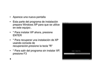 ●   Aparece una nueva pantalla
●   Esta parte del programa de instalación
    prepara Windows XP para que se utilice
    en este equipo:.
●   * Para instalar XP ahora, presione
    ENTER
●   * Para recuperar una instalación de XP
    usando consola de
    recuperación,presione la tecla "R"
●   * Para salir del programa sin instalar XP,
    presione F3
●
 