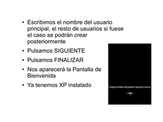 ●   Escribimos el nombre del usuario
    principal, el resto de usuarios si fuese
    el caso se podrán crear
    posteriormente
●   Pulsamos SIGUIENTE
●   Pulsamos FINALIZAR
●   Nos aparecerá la Pantalla de
    Bienvenida
●   Ya tenemos XP instalado
 