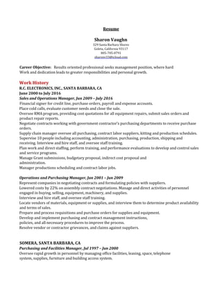 Resume
Sharon Vaughn
329 Santa Barbara Shores
Goleta, California 93117
805-705-0791
sharonv33@icloud.com
Career Objective: Results oriented professional seeks management position, where hard
Work and dedication leads to greater responsibilities and personal growth.
Work History
R.C. ELECTRONICS, INC., SANTA BARBARA, CA
June 2000 to July 2016
Sales and Operations Manager, Jun 2009 – July 2016
Financial signer for credit line, purchase orders, payroll and expense accounts.
Place cold calls, evaluate customer needs and close the sale.
Oversee RMA program, providing cost quotations for all equipment repairs, submit sales orders and
product repair reports.
Negotiate contracts working with government contractor’s purchasing departments to receive purchase
orders.
Supply chain manager oversee all purchasing, contract labor suppliers, kitting and production schedules.
Supervise 10 people including accounting, administration, purchasing, production, shipping and
receiving. Interview and hire staff, and oversee staff training.
Plan work and direct staffing, perform training, and performance evaluations to develop and control sales
and service programs.
Manage Grant submissions, budgetary proposal, indirect cost proposal and
administration.
Manager productions scheduling and contract labor jobs.
Operations and Purchasing Manager, Jan 2001 – Jun 2009
Represent companies in negotiating contracts and formulating policies with suppliers.
Lowered costs by 22% on assembly contract negotiations. Manage and direct activities of personnel
engaged in buying, selling, equipment, machinery, and supplies.
Interview and hire staff, and oversee staff training.
Locate vendors of materials, equipment or supplies, and interview them to determine product availability
and terms of sales.
Prepare and process requisitions and purchase orders for supplies and equipment.
Develop and implement purchasing and contract management instructions,
policies, and all necessary procedures to improve the process.
Resolve vendor or contractor grievances, and claims against suppliers.
SOMERA, SANTA BARBARA, CA
Purchasing and Facilities Manager, Jul 1997 – Jun 2000
Oversee rapid growth in personnel by managing office facilities, leasing, space, telephone
system, supplies, furniture and building access system.
 