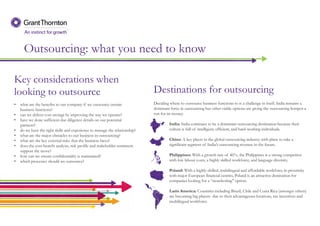 Outsourcing: what you need to know
Key considerations when
looking to outsource
• what are the benefits to our company if we outsource certain
business functions?
• can we deliver cost savings by improving the way we operate?
• have we done sufficient due diligence details on our potential
partners?
• do we have the right skills and experience to manage the relationship?
• what are the major obstacles to our business in outsourcing?
• what are the key external risks that the business faces?
• does the cost-benefit analysis, risk profile and stakeholder sentiment
support the move?
• how can we ensure confidentiality is maintained?
• which processes should we outsource?
Deciding where to outsource business functions to is a challenge in itself. India remains a
dominant force in outsourcing but other viable options are giving the outsourcing hotspot a
run for its money.
India: India continues to be a dominant outsourcing destination because their
culture is full of intelligent, efficient, and hard-working individuals.
China: A key player in the global outsourcing industry with plans to take a
significant segment of India’s outsourcing revenue in the future.
Philippines: With a growth rate of 46%, the Philippines is a strong competitor
with low labour costs, a highly skilled workforce, and language diversity.
Poland: With a highly-skilled, multilingual and affordable workforce in proximity
with major European financial centres, Poland is an attractive destination for
companies looking for a “nearshoring" option.
Latin America: Countries including Brazil, Chile and Costa Rica (amongst others)
are becoming big players due to their advantageous locations, tax incentives and
multilingual workforce.
Destinations for outsourcing
 