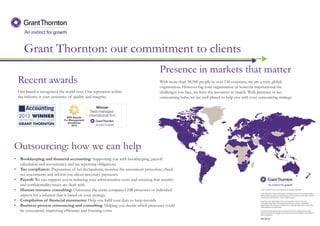 Grant Thornton: our commitment to clients
Presence in markets that matter
With more than 38,500 people in over 130 countries, we are a truly global
organisation. However big your organisation or however international the
challenges you face, we have the resources to match. With presence in key
outsourcing hubs, we are well placed to help you with your outsourcing strategy.
Recent awards
Our brand is recognised the world over. Our reputation within
the industry is your assurance of quality and integrity.
Outsourcing: how we can help
• Bookkeeping and financial accounting: Supporting you with bookkeeping, payroll
calculation and accountancy and tax reporting obligations.
• Tax compliance: Preparation of tax declarations, monitor the assessment procedure, check
tax assessments and inform you about necessary payments.
• Payroll: We can support you in reducing your administrative costs and ensuring that security
and confidentiality issues are dealt with.
• Human resource consulting: Outsource the entire company’s HR processes or individual
aspects for a solution that is based on your strategy.
• Compilation of financial statements: Help you fulfil your duty to keep records.
• Business process outsourcing and consulting: Helping you decide which processes could
be outsourced, improving efficiency and lowering costs.
 