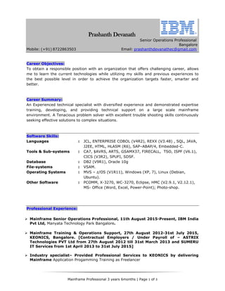 Mainframe Professional 3 years 6months | Page 1 of 3
Prashanth Devanath
Senior Operations Professional
Bangalore
Mobile: (+91) 8722863503 Email: prashanthdevanathec@gmail.com
Career Objectives:
To obtain a responsible position with an organization that offers challenging career, allows
me to learn the current technologies while utilizing my skills and previous experiences to
the best possible level in order to achieve the organization targets faster, smarter and
better.
Career Summary:
An Experienced technical specialist with diversified experience and demonstrated expertise
training, developing, and providing technical support on a large scale mainframe
environment. A Tenacious problem solver with excellent trouble shooting skills continuously
seeking effective solutions to complex situations.
Software Skills:
Languages : JCL, ENTERPRISE COBOL (V4R2), REXX (V3.48) , SQL, JAVA,
J2EE, HTML, HLASM (R6), SAP–ABAP/4, Embedded-C.
Tools & Sub-systems : CA7, $AVRS, ARTS, GSAMX37, FIRECALL, TSO, ISPF (V6.1),
CICS (V3R2), SPUFI, SDSF.
Database : DB2 (V9R1), Oracle 10g
File-systems : VSAM.
Operating Systems : MVS – z/OS (V1R11), Windows (XP, 7), Linux (Debian,
Ubuntu).
Other Software : PCOMM, X-3270, WC-3270, Eclipse, HMC (V2.9.1, V2.12.1),
MS- Office (Word, Excel, Power-Point); Photo-shop.
Professional Experience:
 Mainframe Senior Operations Professional, 11th August 2015-Present, IBM India
Pvt Ltd, Manyata Technology Park Bangalore.
 Mainframe Training & Operations Support, 27th August 2012-31st July 2015,
KEONICS, Bangalore. [Contractual Employers / Under Payroll of – ASTRIX
Technologies PVT Ltd from 27th August 2012 till 31st March 2013 and SUMERU
IT Services from 1st April 2013 to 31st July 2015]
 Industry specialist– Provided Professional Services to KEONICS by delivering
Mainframe Application Progamming Training as Freelancer
 