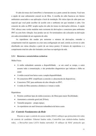 11
O cabo de tronco da ControlNet é o barramento ou a parte central do sistema. Você tem
a opção de usar cabeamento coaxial ou de fibra. A escolha do cabo baseia-se em fatores
ambientais associados a sua aplicação e local de instalação. Há vários tipos de cabo para uso
especial que você pode escolher de acordo com o ambiente em que instalará o cabo. Um
conector de cabo ou BNC acopla seções do cabo de tronco às derivações elétricas. A opção
TNC oferece uma versão modular mais resistente de derivações e conectores para ambientes
IP67 ou com forte vibração. Isso produz um nó. Os terminadores são colocados na derivação
em cada extremidade de um segmento de cabo.
As repetidoras são usadas pra aumentar o número de derivações, estender o
comprimento total do segmento ou criar uma configuração em anel, estrela ou árvore (o cabo
distribuído em várias direções a partir de um único ponto). O número de repetidoras e o
comprimento total do cabo são limitados com base na topologia da rede.
2.3.1 Recursos e características exclusivas
Mídia Física
• A mídia redundante aumenta a disponibilidade – se um canal se rompe, o outro
assume toda a comunicação, e são produzidos diagnósticos que indicam a falha no
canal.
• A mídia coaxial tem baixo custo e ampla disponibilidade;
• Os conectores BNC simplificam a conexão e a desconexão de dispositivos;
• Conectores TNC para ambientes de alta vibração ou IP67;
• A mídia de fibra aumenta a distância e é imune a ruído.
Repetidoras
• Permite combinar tipos de mídia (coaxiais e de fibra) para maior flexibilidade;
• Aumentam a extensão geral (até 20 km);
• Tamanho pequeno – poupa espaço;
• As repetidoras em anel fornecem redundância de baixo custo.
2.4 Controle Fundamentos da Rede
Discute-se aqui o controle de acesso médio (MAC) sublayer que protocolam três redes
de controle de candidato: Ethernet fundou redes, ControlNet (um símbolo-ônibus fundou
rede), e DeviceNet (uma LATA fundou network)1. O sublayer de MAC protocolo que
 