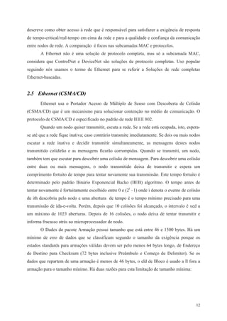 12
descreve como obter acesso à rede que é responsável para satisfazer a exigência de resposta
de tempo-critical/real-tempo em cima da rede e para a qualidade e confiança da comunicação
entre nodos de rede. A comparação é focos nas subcamadas MAC e protocolos.
A Ethernet não é uma solução de protocolo completa, mas só a subcamada MAC,
considera que ControlNet e DeviceNet são soluções de protocolo completas. Uso popular
seguindo nós usamos o termo de Ethernet para se referir a Soluções de rede completas
Ethernet-baseadas.
2.5 Ethernet (CSMA/CD)
Ethernet usa o Portador Acesso de Múltiplo de Senso com Descoberta de Colisão
(CSMA/CD) que é um mecanismo para solucionar contenção no médio de comunicação. O
protocolo de CSMA/CD é especificado no padrão de rede IEEE 802.
Quando um nodo quiser transmitir, escuta a rede. Se a rede está ocupada, isto, espera-
se até que a rede fique inativa; caso contrário transmite imediatamente. Se dois ou mais nodos
escutar a rede inativa e decidir transmitir simultaneamente, as mensagens destes nodos
transmitido colidirão e as mensagens ficarão corrompidas. Quando se transmiti, um nodo,
também tem que escutar para descobrir uma colisão de mensagem. Para descobrir uma colisão
entre duas ou mais mensagens, o nodo transmitido deixa de transmitir e espera um
comprimento fortuito de tempo para tentar novamente sua transmissão. Este tempo fortuito é
determinado pelo padrão Binário Exponencial Backo (BEB) algoritmo. O tempo antes de
tentar novamente é fortuitamente escolhido entre 0 e (2i
–1) onde i denota o evento de colisão
de ith descobriu pelo nodo e uma abertura de tempo é o tempo mínimo precisado para uma
transmissão de ida-e-volta. Porém, depois que 10 colisões foi alcançado, o intervalo é xed a
um máximo de 1023 aberturas. Depois de 16 colisões, o nodo deixa de tentar transmitir e
informa fracasso atrás ao microprocessador de nodo.
O Dados do pacote Armação possui tamanho que está entre 46 e 1500 bytes. Há um
mínimo de erro de dados que se classificam segundo o tamanho da exigência porque os
estados standards para armações válidas devem ser pelo menos 64 bytes longo, de Endereço
de Destino para Checksum (72 bytes inclusive Preâmbulo e Começo de Delimiter). Se os
dados que repartem de uma armação é menos de 46 bytes, o eld de Bloco é usado a ll fora a
armação para o tamanho mínimo. Há duas razões para esta limitação de tamanho mínima:
 