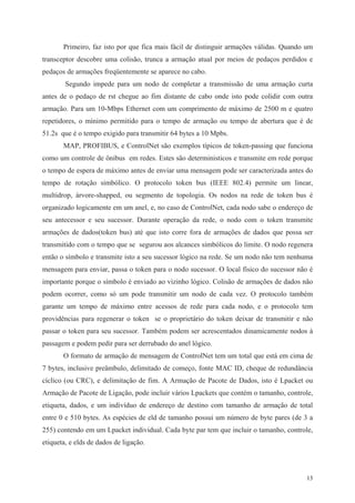 13
Primeiro, faz isto por que fica mais fácil de distinguir armações válidas. Quando um
transceptor descobre uma colisão, trunca a armação atual por meios de pedaços perdidos e
pedaços de armações freqüentemente se aparece no cabo.
Segundo impede para um nodo de completar a transmissão de uma armação curta
antes de o pedaço de rst chegue ao fim distante de cabo onde isto pode colidir com outra
armação. Para um 10-Mbps Ethernet com um comprimento de máximo de 2500 m e quatro
repetidores, o mínimo permitido para o tempo de armação ou tempo de abertura que é de
51.2s que é o tempo exigido para transmitir 64 bytes a 10 Mpbs.
MAP, PROFIBUS, e ControlNet são exemplos típicos de token-passing que funciona
como um controle de ônibus em redes. Estes são deterministicos e transmite em rede porque
o tempo de espera de máximo antes de enviar uma mensagem pode ser caracterizada antes do
tempo de rotação simbólico. O protocolo token bus (IEEE 802.4) permite um linear,
multidrop, árvore-shapped, ou segmento de topologia. Os nodos na rede de token bus é
organizado logicamente em um anel, e, no caso de ControlNet, cada nodo sabe o endereço de
seu antecessor e seu sucessor. Durante operação da rede, o nodo com o token transmite
armações de dados(token bus) até que isto corre fora de armações de dados que possa ser
transmitido com o tempo que se segurou aos alcances simbólicos do limite. O nodo regenera
então o símbolo e transmite isto a seu sucessor lógico na rede. Se um nodo não tem nenhuma
mensagem para enviar, passa o token para o nodo sucessor. O local físico do sucessor não é
importante porque o símbolo é enviado ao vizinho lógico. Colisão de armações de dados não
podem ocorrer, como só um pode transmitir um nodo de cada vez. O protocolo também
garante um tempo de máximo entre acessos de rede para cada nodo, e o protocolo tem
providências para regenerar o token se o proprietário do token deixar de transmitir e não
passar o token para seu sucessor. Também podem ser acrescentados dinamicamente nodos à
passagem e podem pedir para ser derrubado do anel lógico.
O formato de armação de mensagem de ControlNet tem um total que está em cima de
7 bytes, inclusive preâmbulo, delimitado de começo, fonte MAC ID, cheque de redundância
cíclico (ou CRC), e delimitação de fim. A Armação de Pacote de Dados, isto é Lpacket ou
Armação de Pacote de Ligação, pode incluir vários Lpackets que contém o tamanho, controle,
etiqueta, dados, e um indivíduo de endereço de destino com tamanho de armação de total
entre 0 e 510 bytes. As espécies de eld de tamanho possui um número de byte pares (de 3 a
255) contendo em um Lpacket individual. Cada byte par tem que incluir o tamanho, controle,
etiqueta, e elds de dados de ligação.
 