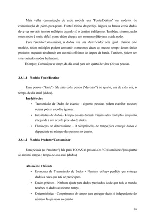 16
Mais velha comunicação de rede modela usa "Fonte/Destino" ou modelos de
comunicação de ponto-para-ponto. Fonte/Destino desperdiça largura da banda como dados
deve ser enviado tempos múltiplos quando só o destino é diferente. Também, sincronização
entre nodos é muito difícil como dados chega a um momento diferente a cada nodo.
Com Produtor/Consumidor, o dados tem um identificador sem igual. Usando este
modelo, nodos múltiplos podem consumir os mesmos dados ao mesmo tempo de um único
produtor, enquanto resultando em uso mais eficiente de largura da banda. Também, podem ser
sincronizados nodos facilmente.
Exemplo: Comunique o tempo-de-dia atual para um quarto de vinte (20) as pessoas.
2.8.1.1 Modelo Fonte/Destino
Uma pessoa ("fonte") fala para cada pessoa ("destinos") no quarto, um de cada vez, o
tempo-de-dia atual (dados).
Ineficiências
• Transmissão de Dados de excesso - algumas pessoas podem escolher escutar;
outros podem escolher ignorar.
• Inexatidões de dados - Tempo passará durante transmissões múltiplas, enquanto
chegando a um acordo precisão de dados.
• Flutuações de determinismo - O comprimento de tempo para entregar dados é
dependente no número das pessoas no quarto.
2.8.1.2 Modelo Produtor/Consumidor
Uma pessoa (o "Produtor") fala para TODAS as pessoas (os "Consumidores") no quarto
ao mesmo tempo o tempo-de-dia atual (dados).
Altamente Eficiente
• Economia de Transmissão de Dados - Nenhum esforço perdido que entrega
dados a esses que não se preocupam.
• Dados precisos - Nenhum ajuste para dados precisados desde que todo o mundo
recebeu os dados ao mesmo tempo.
• Determinística - Comprimento de tempo para entregar dados é independente do
número das pessoas no quarto.
 