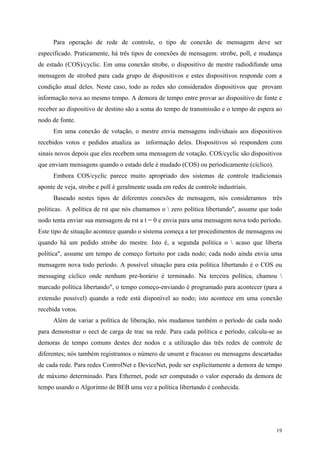 19
Para operação de rede de controle, o tipo de conexão de mensagem deve ser
especificado. Praticamente, há três tipos de conexões de mensagem: strobe, poll, e mudança
de estado (COS)/cyclic. Em uma conexão strobe, o dispositivo de mestre radiodifunde uma
mensagem de strobed para cada grupo de dispositivos e estes dispositivos responde com a
condição atual deles. Neste caso, todo as redes são considerados dispositivos que provam
informação nova ao mesmo tempo. A demora de tempo entre provar ao dispositivo de fonte e
receber ao dispositivo de destino são a soma do tempo de transmissão e o tempo de espera ao
nodo de fonte.
Em uma conexão de votação, o mestre envia mensagens individuais aos dispositivos
recebidos votos e pedidos atualiza as informação deles. Dispositivos só respondem com
sinais novos depois que eles recebem uma mensagem de votação. COS/cyclic são dispositivos
que enviam mensagens quando o estado dele é mudado (COS) ou periodicamente (cíclico).
Embora COS/cyclic parece muito apropriado dos sistemas de controle tradicionais
aponte de veja, strobe e poll é geralmente usada em redes de controle industriais.
Baseado nestes tipos de diferentes conexões de mensagem, nós consideramos três
políticas. A política de rst que nós chamamos o  zero política libertando", assume que todo
nodo tenta enviar sua mensagem de rst a t = 0 e envia para uma mensagem nova todo período.
Este tipo de situação acontece quando o sistema começa a ter procedimentos de mensagens ou
quando há um pedido strobe do mestre. Isto é, a segunda política o  acaso que liberta
política", assume um tempo de começo fortuito por cada nodo; cada nodo ainda envia uma
mensagem nova todo período. A possível situação para esta política libertando é o COS ou
messaging cíclico onde nenhum pre-horário é terminado. Na terceira política, chamou 
marcado política libertando", o tempo começo-enviando é programado para acontecer (para a
extensão possível) quando a rede está disponível ao nodo; isto acontece em uma conexão
recebida votos.
Além de variar a política de liberação, nós mudamos também o período de cada nodo
para demonstrar o eect de carga de trac na rede. Para cada política e período, calcula-se as
demoras de tempo comuns destes dez nodos e a utilização das três redes de controle de
diferentes; nós também registramos o número de unsent e fracasso ou mensagens descartadas
de cada rede. Para redes ControlNet e DeviceNet, pode ser explicitamente a demora de tempo
de máximo determinado. Para Ethernet, pode ser computado o valor esperado da demora de
tempo usando o Algoritmo de BEB uma vez a política libertando é conhecida.
 