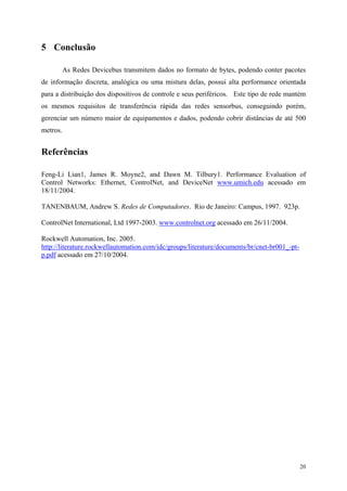 20
5 Conclusão
As Redes Devicebus transmitem dados no formato de bytes, podendo conter pacotes
de informação discreta, analógica ou uma mistura delas, possui alta performance orientada
para a distribuição dos dispositivos de controle e seus periféricos. Este tipo de rede mantém
os mesmos requisitos de transferência rápida das redes sensorbus, conseguindo porém,
gerenciar um número maior de equipamentos e dados, podendo cobrir distâncias de até 500
metros.
Referências
Feng-Li Lian1, James R. Moyne2, and Dawn M. Tilbury1. Performance Evaluation of
Control Networks: Ethernet, ControlNet, and DeviceNet www.umich.edu acessado em
18/11/2004.
TANENBAUM, Andrew S. Redes de Computadores. Rio de Janeiro: Campus, 1997. 923p.
ControlNet International, Ltd 1997-2003. www.controlnet.org acessado em 26/11/2004.
Rockwell Automation, Inc. 2005.
http://literature.rockwellautomation.com/idc/groups/literature/documents/br/cnet-br001_-pt-
p.pdf acessado em 27/10/2004.
 
