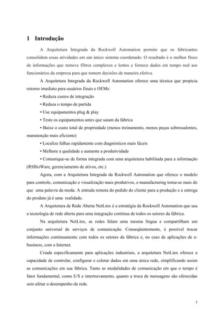 3
1 Introdução
A Arquitetura Integrada da Rockwell Automation permite que os fabricantes
consolidem essas atividades em um único sistema coordenado. O resultado é o melhor fluxo
de informações que remove filtros complexos e lentos e fornece dados em tempo real aos
funcionários da empresa para que tomem decisões de maneira efetiva.
A Arquitetura Integrada da Rockwell Automation oferece uma técnica que propicia
retorno imediato para usuários finais e OEMs:
• Reduza custos de integração
• Reduza o tempo de partida
• Use equipamentos plug & play
• Teste os equipamentos antes que saiam da fábrica
• Baixe o custo total de propriedade (menos treinamento, menos peças sobressalentes,
manutenção mais eficiente)
• Localize falhas rapidamente com diagnósticos mais fáceis
• Melhore a qualidade e aumente a produtividade
• Comunique-se de forma integrada com uma arquitetura habilitada para a informação
(RSBizWare, gerenciamento de ativos, etc.)
Agora, com a Arquitetura Integrada da Rockwell Automation que oferece o modelo
para controle, comunicação e visualização mais produtivos, e-manufacturing torna-se mais do
que uma palavra da moda. A entrada remota do pedido do cliente para a produção e a entrega
do produto já é uma realidade.
A Arquitetura de Rede Aberta NetLinx é a estratégia da Rockwell Automation que usa
a tecnologia de rede aberta para uma integração contínua de todos os setores da fábrica.
Na arquitetura NetLinx, as redes falam uma mesma língua e compartilham um
conjunto universal de serviços de comunicação. Conseqüentemente, é possível trocar
informações continuamente com todos os setores da fábrica e, no caso de aplicações de e-
business, com a Internet.
Criada especificamente para aplicações industriais, a arquitetura NetLinx oferece a
capacidade de controlar, configurar e coletar dados em uma única rede, simplificando assim
as comunicações em sua fábrica. Tanto as modalidades de comunicação em que o tempo é
fator fundamental, como E/S e intertravamento, quanto a troca de mensagens são oferecidas
sem afetar o desempenho da rede.
 