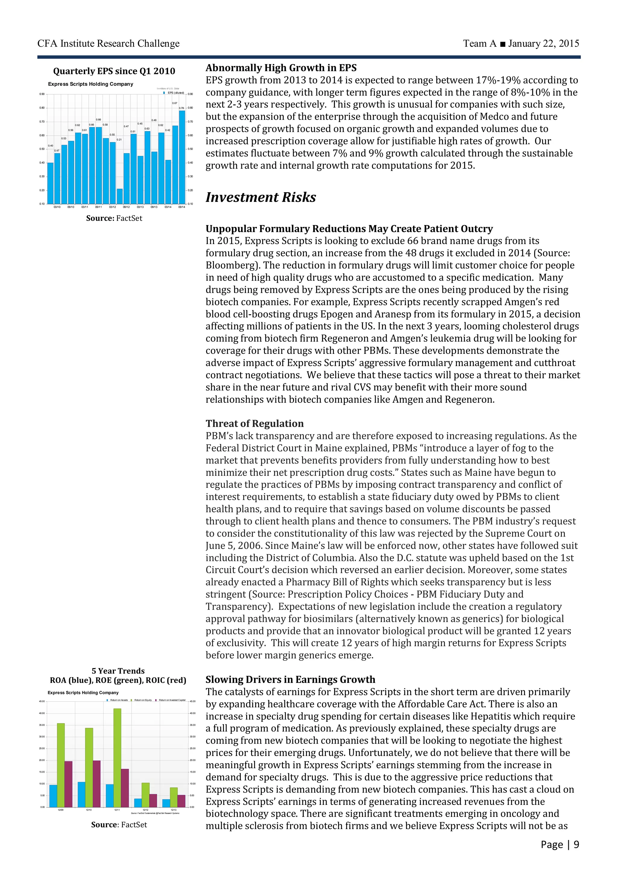 CFA Institute Research Challenge Team A ■ January 22, 2015
Page | 9
Abnormally High Growth in EPS
EPS growth from 2013 to 2014 is expected to range between 17%-19% according to
company guidance, with longer term figures expected in the range of 8%-10% in the
next 2-3 years respectively. This growth is unusual for companies with such size,
but the expansion of the enterprise through the acquisition of Medco and future
prospects of growth focused on organic growth and expanded volumes due to
increased prescription coverage allow for justifiable high rates of growth. Our
estimates fluctuate between 7% and 9% growth calculated through the sustainable
growth rate and internal growth rate computations for 2015.
Investment Risks
Unpopular Formulary Reductions May Create Patient Outcry
In 2015, Express Scripts is looking to exclude 66 brand name drugs from its
formulary drug section, an increase from the 48 drugs it excluded in 2014 (Source:
Bloomberg). The reduction in formulary drugs will limit customer choice for people
in need of high quality drugs who are accustomed to a specific medication. Many
drugs being removed by Express Scripts are the ones being produced by the rising
biotech companies. For example, Express Scripts recently scrapped Amgen’s red
blood cell-boosting drugs Epogen and Aranesp from its formulary in 2015, a decision
affecting millions of patients in the US. In the next 3 years, looming cholesterol drugs
coming from biotech firm Regeneron and Amgen’s leukemia drug will be looking for
coverage for their drugs with other PBMs. These developments demonstrate the
adverse impact of Express Scripts’ aggressive formulary management and cutthroat
contract negotiations. We believe that these tactics will pose a threat to their market
share in the near future and rival CVS may benefit with their more sound
relationships with biotech companies like Amgen and Regeneron.
Threat of Regulation
PBM’s lack transparency and are therefore exposed to increasing regulations. As the
Federal District Court in Maine explained, PBMs “introduce a layer of fog to the
market that prevents benefits providers from fully understanding how to best
minimize their net prescription drug costs.” States such as Maine have begun to
regulate the practices of PBMs by imposing contract transparency and conflict of
interest requirements, to establish a state fiduciary duty owed by PBMs to client
health plans, and to require that savings based on volume discounts be passed
through to client health plans and thence to consumers. The PBM industry’s request
to consider the constitutionality of this law was rejected by the Supreme Court on
June 5, 2006. Since Maine’s law will be enforced now, other states have followed suit
including the District of Columbia. Also the D.C. statute was upheld based on the 1st
Circuit Court’s decision which reversed an earlier decision. Moreover, some states
already enacted a Pharmacy Bill of Rights which seeks transparency but is less
stringent (Source: Prescription Policy Choices - PBM Fiduciary Duty and
Transparency). Expectations of new legislation include the creation a regulatory
approval pathway for biosimilars (alternatively known as generics) for biological
products and provide that an innovator biological product will be granted 12 years
of exclusivity. This will create 12 years of high margin returns for Express Scripts
before lower margin generics emerge.
Slowing Drivers in Earnings Growth
The catalysts of earnings for Express Scripts in the short term are driven primarily
by expanding healthcare coverage with the Affordable Care Act. There is also an
increase in specialty drug spending for certain diseases like Hepatitis which require
a full program of medication. As previously explained, these specialty drugs are
coming from new biotech companies that will be looking to negotiate the highest
prices for their emerging drugs. Unfortunately, we do not believe that there will be
meaningful growth in Express Scripts’ earnings stemming from the increase in
demand for specialty drugs. This is due to the aggressive price reductions that
Express Scripts is demanding from new biotech companies. This has cast a cloud on
Express Scripts’ earnings in terms of generating increased revenues from the
biotechnology space. There are significant treatments emerging in oncology and
multiple sclerosis from biotech firms and we believe Express Scripts will not be as
12/1312/1212/1112/1012/09
0.000.00
5.005.00
10.0010.00
15.0015.00
20.0020.00
25.0025.00
30.0030.00
35.0035.00
40.0040.00
45.0045.00
Source: FactSet Fundamentals @FactSet Research Systems
Express Scripts Holding Company
Return on Assets Return on Equity Return on Invested Capital
Source: FactSet
5 Year Trends
ROA (blue), ROE (green), ROIC (red)
Quarterly EPS since Q1 2010
0.78
0.67
0.42
0.62
0.48
0.63
0.45
0.61
0.47
0.21
0.55
0.58
0.66
0.66
0.61
0.62
0.56
0.53
0.47
0.40
09/1403/1409/1303/1309/1203/1209/1103/1109/1003/10
0.100.10
0.200.20
0.300.30
0.400.40
0.500.50
0.600.60
0.700.70
0.800.80
0.900.90
Source: FactSet Fundamentals @FactSet Research Systems
Express Scripts Holding Company
Inmillions of U.S. Dollar
EPS (diluted)
Source: FactSet
 