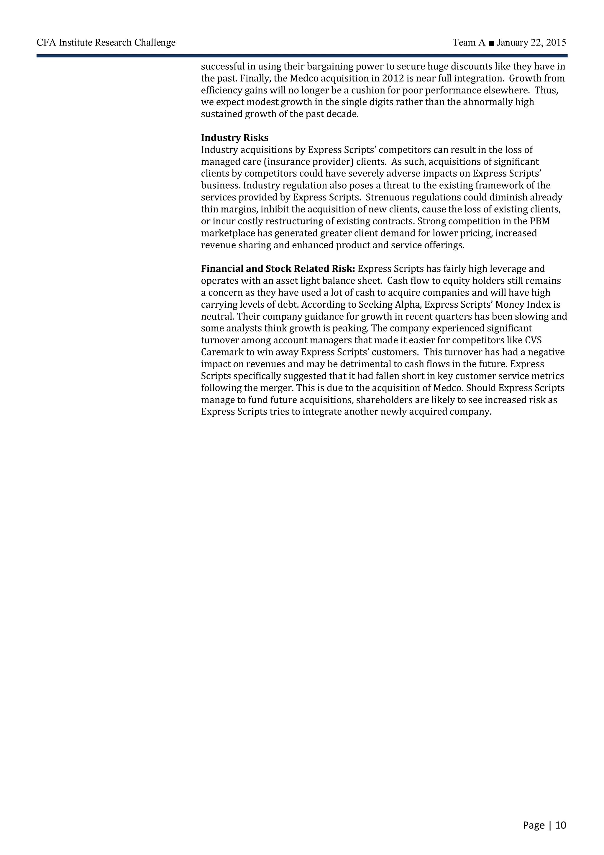 CFA Institute Research Challenge Team A ■ January 22, 2015
Page | 10
successful in using their bargaining power to secure huge discounts like they have in
the past. Finally, the Medco acquisition in 2012 is near full integration. Growth from
efficiency gains will no longer be a cushion for poor performance elsewhere. Thus,
we expect modest growth in the single digits rather than the abnormally high
sustained growth of the past decade.
Industry Risks
Industry acquisitions by Express Scripts’ competitors can result in the loss of
managed care (insurance provider) clients. As such, acquisitions of significant
clients by competitors could have severely adverse impacts on Express Scripts’
business. Industry regulation also poses a threat to the existing framework of the
services provided by Express Scripts. Strenuous regulations could diminish already
thin margins, inhibit the acquisition of new clients, cause the loss of existing clients,
or incur costly restructuring of existing contracts. Strong competition in the PBM
marketplace has generated greater client demand for lower pricing, increased
revenue sharing and enhanced product and service offerings.
Financial and Stock Related Risk: Express Scripts has fairly high leverage and
operates with an asset light balance sheet. Cash flow to equity holders still remains
a concern as they have used a lot of cash to acquire companies and will have high
carrying levels of debt. According to Seeking Alpha, Express Scripts’ Money Index is
neutral. Their company guidance for growth in recent quarters has been slowing and
some analysts think growth is peaking. The company experienced significant
turnover among account managers that made it easier for competitors like CVS
Caremark to win away Express Scripts’ customers. This turnover has had a negative
impact on revenues and may be detrimental to cash flows in the future. Express
Scripts specifically suggested that it had fallen short in key customer service metrics
following the merger. This is due to the acquisition of Medco. Should Express Scripts
manage to fund future acquisitions, shareholders are likely to see increased risk as
Express Scripts tries to integrate another newly acquired company.
 