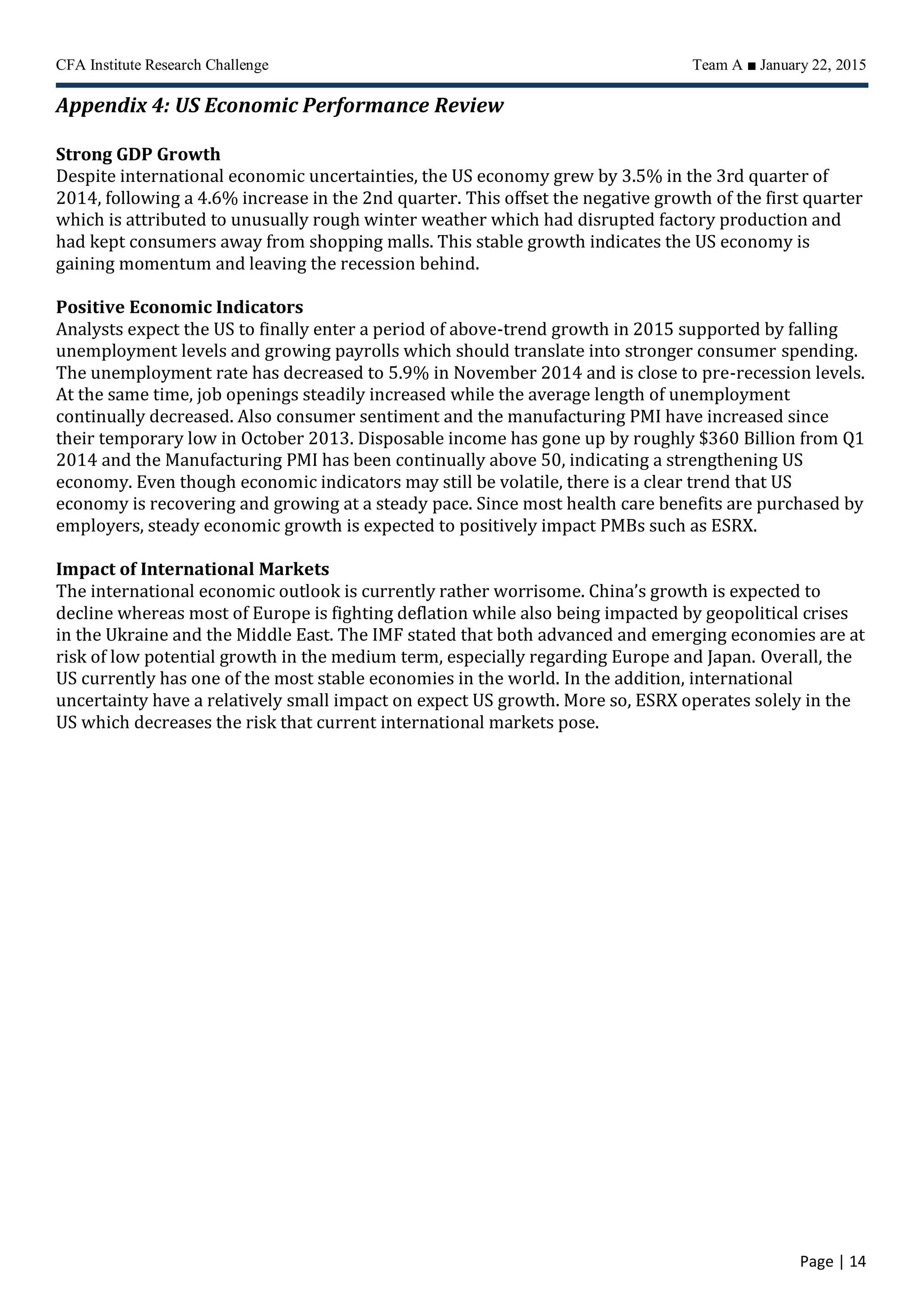 CFA Institute Research Challenge Team A ■ January 22, 2015
Page | 14
Appendix 4: US Economic Performance Review
Strong GDP Growth
Despite international economic uncertainties, the US economy grew by 3.5% in the 3rd quarter of
2014, following a 4.6% increase in the 2nd quarter. This offset the negative growth of the first quarter
which is attributed to unusually rough winter weather which had disrupted factory production and
had kept consumers away from shopping malls. This stable growth indicates the US economy is
gaining momentum and leaving the recession behind.
Positive Economic Indicators
Analysts expect the US to finally enter a period of above-trend growth in 2015 supported by falling
unemployment levels and growing payrolls which should translate into stronger consumer spending.
The unemployment rate has decreased to 5.9% in November 2014 and is close to pre-recession levels.
At the same time, job openings steadily increased while the average length of unemployment
continually decreased. Also consumer sentiment and the manufacturing PMI have increased since
their temporary low in October 2013. Disposable income has gone up by roughly $360 Billion from Q1
2014 and the Manufacturing PMI has been continually above 50, indicating a strengthening US
economy. Even though economic indicators may still be volatile, there is a clear trend that US
economy is recovering and growing at a steady pace. Since most health care benefits are purchased by
employers, steady economic growth is expected to positively impact PMBs such as ESRX.
Impact of International Markets
The international economic outlook is currently rather worrisome. China’s growth is expected to
decline whereas most of Europe is fighting deflation while also being impacted by geopolitical crises
in the Ukraine and the Middle East. The IMF stated that both advanced and emerging economies are at
risk of low potential growth in the medium term, especially regarding Europe and Japan. Overall, the
US currently has one of the most stable economies in the world. In the addition, international
uncertainty have a relatively small impact on expect US growth. More so, ESRX operates solely in the
US which decreases the risk that current international markets pose.
 