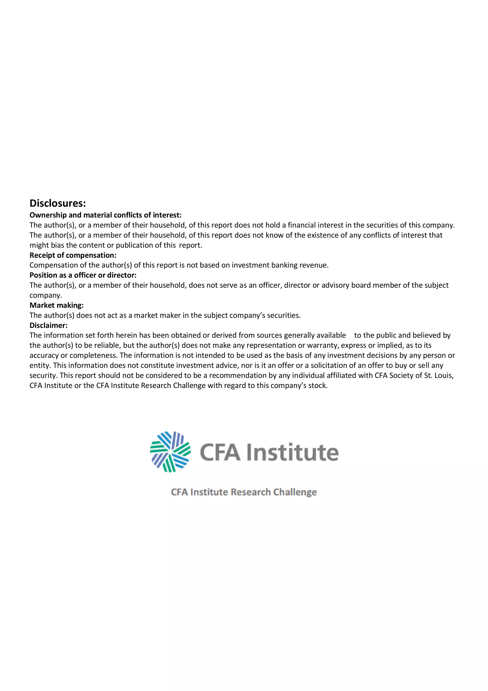 Disclosures:
Ownership and material conflicts of interest:
The author(s), or a member of their household, of this report does not hold a financial interest in the securities of this company.
The author(s), or a member of their household, of this report does not know of the existence of any conflicts of interest that
might bias the content or publication of this report.
Receipt of compensation:
Compensation of the author(s) of this report is not based on investment banking revenue.
Position as a officer or director:
The author(s), or a member of their household, does not serve as an officer, director or advisory board member of the subject
company.
Market making:
The author(s) does not act as a market maker in the subject company’s securities.
Disclaimer:
The information set forth herein has been obtained or derived from sources generally available to the public and believed by
the author(s) to be reliable, but the author(s) does not make any representation or warranty, express or implied, as to its
accuracy or completeness. The information is not intended to be used as the basis of any investment decisions by any person or
entity. This information does not constitute investment advice, nor is it an offer or a solicitation of an offer to buy or sell any
security. This report should not be considered to be a recommendation by any individual affiliated with CFA Society of St. Louis,
CFA Institute or the CFA Institute Research Challenge with regard to this company’s stock.
 