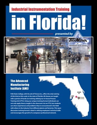 The Advanced
Manufacturing
Institute (AMI)
Polk State College,with the aid of Trinova Inc.,offers the only training
of this kind,at this scale,in the state of Florida.All classes are taught
with a porton of hands-on-training utlizing our in-house Process
Training Unit (PTU).Using our unique training format Individuals can
not only apply theory taught in the classroom via our PTU,but students
can share experiences and problems they’ve encountered in the field
with others in the industry from different plants and factories.This open
discussion training format is ideal in refining employee’s technical skills
and encourages the growth of a company’s professional network.
in Florida!
Industrial Instrumentation Training
ORLANDO
TAMPA
presented by
 