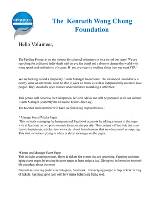 The Kenneth Wong Chong
Foundation
Hello Volunteer,
The Feeding Project is on the lookout for talented volunteers to be a part of our team! We are
searching for dedicated individuals with an eye for detail and a drive to change the world with
some spunk and enthusiasm of course. If you are secretly nodding along then we want YOU!
We are looking to add a temporary Events Manager to our team. The incumbent should have a
heathy sense of adventure, must be able to work in teams as well as independently and must love
people. They should be open minded and committed to making a difference.
This person will report to the Chairperson, Kristen Alexis and will be partnered with our current
Events Manager (currently the awesome Tevin Chee Loy)
The talented team member will have the following responsibilities -
* Manage Social Media Pages
This includes managing the Instagram and Facebook accounts by adding content to the pages
with at least one or two posts on each forum or site per day. This content will include but is not
limited to pictures, articles, interviews etc. about homelessness that are educational or inspiring.
This also includes replying to inbox or direct messages on the pages.
*Create and Manage Event Pages
This includes creating posters, flyers & tickets for events that are upcoming. Creating and man-
aging event pages by posting in event pages at least twice a day. Giving out information to possi-
ble attendees about the event
Promotion - sharing posters on Instagram, Facebook. Encouraging people to buy tickets. Selling
of tickets. Keeping up to date with how many tickets are being sold.
 