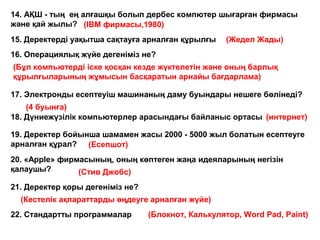 15. Деректерді уақытша сақтауға арналған құрылғы
14. АҚШ - тың ең алғашқы болып дербес компютер шығарған фирмасы
және қай жылы? (IBM фирмасы,1980)
(Жедел Жады)
22. Стандартты программалар
16. Операциялық жүйе дегеніміз не?
(Бұл компьютерді іске қосқан кезде жүктелетін және оның барлық
құрылғыларының жұмысын басқаратын арнайы бағдарлама)
17. Электронды есептеуіш машинаның даму буындары нешеге бөлінеді?
(4 буынға)
18. Дүниежүзілік компьютерлер арасындағы байланыс ортасы
19. Деректер бойынша шамамен жасы 2000 - 5000 жыл болатын есептеуге
арналған құрал?
20. «Apple» фирмасының, оның көптеген жаңа идеяларының негізін
қалаушы?
21. Деректер қоры дегеніміз не?
(Блокнот, Калькулятор, Word Pad, Paint)
(Кестелік ақпараттарды өңдеуге арналған жүйе)
(Стив Джобс)
(Есепшот)
(интернет)
 