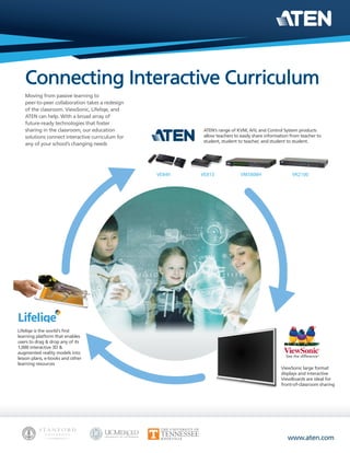 www.aten.com
Moving from passive learning to
peer-to-peer collaboration takes a redesign
of the classroom. ViewSonic, Lifeliqe, and
ATEN can help. With a broad array of
future-ready technologies that foster
sharing in the classroom, our education
solutions connect interactive curriculum for
any of your school’s changing needs
ViewSonic large format
displays and interactive
ViewBoards are ideal for
front-of-classroom sharing
Lifeliqe is the world's first
learning platform that enables
users to drag & drop any of its
1,000 interactive 3D &
augmented reality models into
lesson plans, e-books and other
learning resources
ATEN’s range of KVM, A/V, and Control System products
allow teachers to easily share information from teacher to
student, student to teacher, and student to student.
VE849 VE813 VM5808H VK2100
 