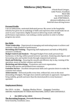 Nikiforos (Aki) Mavros
4 North Road Cottages,
Little Ponton, Grantham
NG33 5BZ
Tel: 01476 530529,
mob: 07807040615,
akismavros@yahoo.co.uk
Hold full clean driving licence
Personal Profile
I am an enthusiastic, motivated dedicated person. My career in the hospitality
industry has given me an anthology of skills and experience that would make me an
asset in your corporation. Highly focused on delivering results with high
performance expectations, I am seeking a similar position in order to further
progress my career.
Key Skills
Team Leadership – Experienced at managing and motivating teams to achieve and
maintain a high standard of performance.
Recruiting and Training – Organising staff employment and hold an NVQ (D32)
assessor’s certificate.
Budget Control and Analysis – Managed budgets from small, personal size
businesses, to the big, million pound turnover operation. Analysing sales figures and
forecasting sales and market trends through computerised systems.
Stock and Ordering – Ensuring the smooth and efficient, day to day, running of the
operation, aware of market volumes and trends.
Marketing and Advertising – Promotions and event organisation.
Dealing with queries and feedback from customers.
Customer Service – Excellent interpersonal skills and a genuine desire to make the
customer feel valued.
Achievements – Delivered profits every time, without fail, even on the most
demanding of budgets. Through close controls and hands on approach, I managed to
bring stability, growth and more than the desired profit in every business I
operated.
Employment History
Nov 2014 – to date Position: Minibus Driver Company: Centrebus
DRIVING PASSENGERS TO THEIR DESTINATIONS, SAFELY AND CURTEOUSLY.
• Oct 2005 to Nov 2014
The Recruiting Sergeant, Everards Brewery (Tenancy),
Great Gonerby, Grantham, Lincs.
 