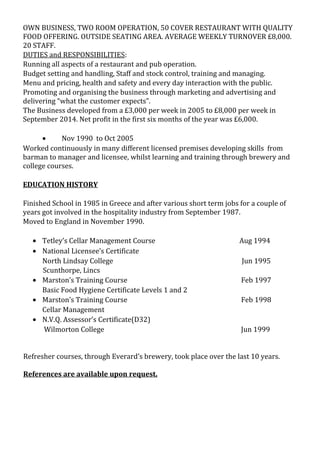 OWN BUSINESS, TWO ROOM OPERATION, 50 COVER RESTAURANT WITH QUALITY
FOOD OFFERING. OUTSIDE SEATING AREA. AVERAGE WEEKLY TURNOVER £8,000.
20 STAFF.
DUTIES and RESPONSIBILITIES:
Running all aspects of a restaurant and pub operation.
Budget setting and handling, Staff and stock control, training and managing.
Menu and pricing, health and safety and every day interaction with the public.
Promoting and organising the business through marketing and advertising and
delivering “what the customer expects”.
The Business developed from a £3,000 per week in 2005 to £8,000 per week in
September 2014. Net profit in the first six months of the year was £6,000.
• Nov 1990 to Oct 2005
Worked continuously in many different licensed premises developing skills from
barman to manager and licensee, whilst learning and training through brewery and
college courses.
EDUCATION HISTORY
Finished School in 1985 in Greece and after various short term jobs for a couple of
years got involved in the hospitality industry from September 1987.
Moved to England in November 1990.
• Tetley’s Cellar Management Course Aug 1994
• National Licensee’s Certificate
North Lindsay College Jun 1995
Scunthorpe, Lincs
• Marston’s Training Course Feb 1997
Basic Food Hygiene Certificate Levels 1 and 2
• Marston’s Training Course Feb 1998
Cellar Management
• N.V.Q. Assessor’s Certificate(D32)
Wilmorton College Jun 1999
Refresher courses, through Everard’s brewery, took place over the last 10 years.
References are available upon request.
 