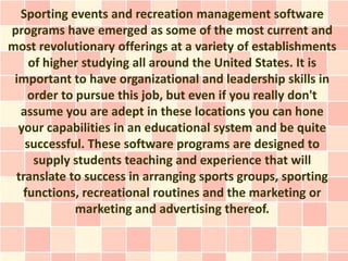 Sporting events and recreation management software
programs have emerged as some of the most current and
most revolutionary offerings at a variety of establishments
    of higher studying all around the United States. It is
 important to have organizational and leadership skills in
    order to pursue this job, but even if you really don't
  assume you are adept in these locations you can hone
  your capabilities in an educational system and be quite
   successful. These software programs are designed to
     supply students teaching and experience that will
 translate to success in arranging sports groups, sporting
   functions, recreational routines and the marketing or
             marketing and advertising thereof.
 