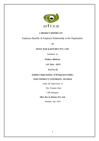1
A PROJECT REPORT ON
Employee Benefits & Employee Relationship in the Organization
AT
OLIVE BAR & KITCHEN PVT. LTD.
Submitted by
Pradnya Bhalerao
(AY 2016 – 2017)
Seat No. 02
Jankidevi Bajaj Institute of Management Studies
SNDT WOMEN’S UNIVERSITY, MUMBAI
Under the Supervision of
Mrs. Pranalee Raut
( HR Manager)
Olive Bar & Kitchen Pvt. Ltd.
Mumbai, July 2016
 