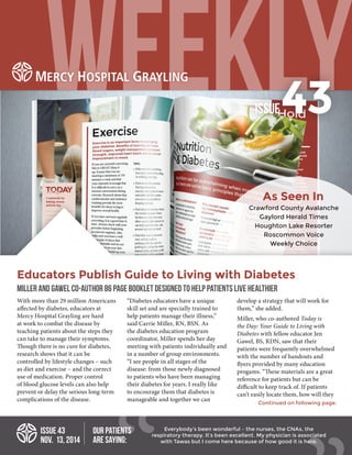 Educators Publish Guide to Living with Diabetes
MILLER AND GAWEL CO-AUTHOR 86 PAGE BOOKLET DESIGNED TO HELP PATIENTS LIVE HEALTHIER
ISSUE 43
NOV. 13, 2014
With more than 29 million Americans
affected by diabetes, educators at
Mercy Hospital Grayling are hard
at work to combat the disease by
teaching patients about the steps they
can take to manage their symptoms.
Though there is no cure for diabetes,
research shows that it can be
controlled by lifestyle changes – such
as diet and exercise – and the correct
use of medication. Proper control
of blood glucose levels can also help
prevent or delay the serious long-term
complications of the disease.
“Diabetes educators have a unique
skill set and are specially trained to
help patients manage their illness,”
said Carrie Miller, RN, BSN. As
the diabetes education program
coordinator, Miller spends her day
meeting with patients individually and
in a number of group environments.
“I see people in all stages of the
disease: from those newly diagnosed
to patients who have been managing
their diabetes for years. I really like
to encourage them that diabetes is
manageable and together we can
develop a strategy that will work for
them,” she added.
Miller, who co-authored Today is
the Day: Your Guide to Living with
Diabetes with fellow educator Jen
Gawel, BS, RDN, saw that their
patients were frequently overwhelmed
with the number of handouts and
flyers provided by many education
progams. “These materials are a great
reference for patients but can be
difficult to keep track of. If patients
can’t easily locate them, how will they
ISSUE43
Everybody’s been wonderful – the nurses, the CNAs, the
respiratory therapy. It’s been excellent. My physician is associated
with Tawas but I come here because of how good it is here.
OUR PATIENTS
ARE SAYING:
Continued on following page.
Crawford County Avalanche
Gaylord Herald Times
Houghton Lake Resorter
Roscommon Voice
Weekly Choice
As Seen In
 