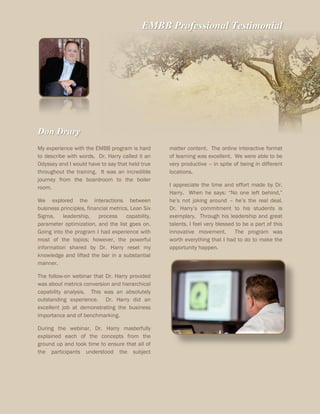 EMBB Professional Testimonial
Don Drury
My experience with the EMBB program is hard
to describe with words. Dr. Harry called it an
Odyssey and I would have to say that held true
throughout the training. It was an incredible
journey from the boardroom to the boiler
room.
We explored the interactions between
business principles, financial metrics, Lean Six
Sigma, leadership, process capability,
parameter optimization, and the list goes on.
Going into the program I had experience with
most of the topics; however, the powerful
information shared by Dr. Harry reset my
knowledge and lifted the bar in a substantial
manner.
The follow-on webinar that Dr. Harry provided
was about metrics conversion and hierarchical
capability analysis. This was an absolutely
outstanding experience. Dr. Harry did an
excellent job at demonstrating the business
importance and of benchmarking.
During the webinar, Dr. Harry masterfully
explained each of the concepts from the
ground up and took time to ensure that all of
the participants understood the subject
matter content. The online interactive format
of learning was excellent. We were able to be
very productive – in spite of being in different
locations.
I appreciate the time and effort made by Dr.
Harry. When he says: “No one left behind,”
he’s not joking around – he’s the real deal.
Dr. Harry’s commitment to his students is
exemplary. Through his leadership and great
talents, I feel very blessed to be a part of this
innovative movement. The program was
worth everything that I had to do to make the
opportunity happen.
 