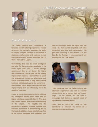 EMBB Professional Testimonial
Dumidu Ranaweera
The EMBB training was undoubtedly, a
fantastic and life altering experience. There’s
no one on this earth who possesses the ability
to simplify complex concepts in the worlds of
statistics, mathematics and business to real
life application with applied examples like Dr.
Harry. He is a true Legend.
Undoubtedly, this was the most prestigious
and elite Six Sigma program available in the
world right now and I would strongly
recommend this to all Senior Six Sigma
practitioners that carry a great lust for making
improvement happen. I learned how to speak
the language of money and effectively work
with C-Suite executives to help them achieve
business related goals, yet at the same time, I
also learned better ways make process-level
improvements that can effectually move the
needle of business.
It was a tremendous opportunity to calibrate
my conceptual beliefs about Lean and Six
Sigma with its co-creator (Dr. Harry). This gave
me a much deeper and richer understanding
of the subject. His insights into the
connections between process variation and
business economics is breath-taking, to say
the least. In addition, I was able to break free
of the myths, fantasies and misbeliefs that
have accumulated about Six Sigma over the
years. Dr. Harry quickly dispelled each false
perception with data and mathematics. He
gave new meaning to the phrase: “Let the
Data Do the Talking.” I now understand why
so many call him “The Master.”
I can guarantee that the EMBB training and
laboratory experiences (as well as webinar
interventions) are a journey that you’ll never
forget. In my opinion, it’s the type of
knowledge that defines a special breed of
high-powered business person.
Thank you so much Dr. Harry for the
opportunity to enhance my career as a
business improvement leader.
 