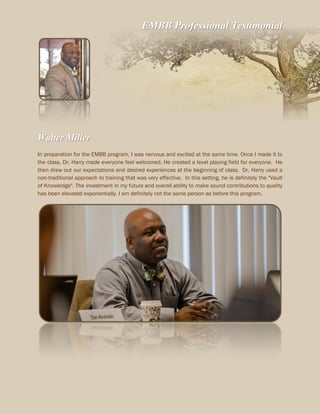EMBB Professional Testimonial
Walter Miller
In preparation for the EMBB program, I was nervous and excited at the same time. Once I made it to
the class, Dr. Harry made everyone feel welcomed. He created a level playing field for everyone. He
then drew out our expectations and desired experiences at the beginning of class. Dr. Harry used a
non-traditional approach to training that was very effective. In this setting, he is definitely the "Vault
of Knowledge". The investment in my future and overall ability to make sound contributions to quality
has been elevated exponentially. I am definitely not the same person as before this program.
 