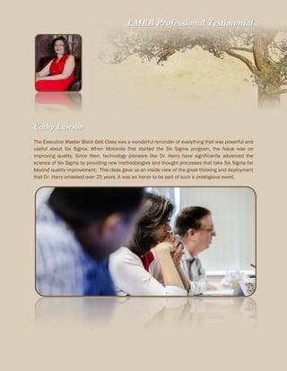 EMBB Professional Testimonial
Cathy Lawson
The Executive Master Black Belt Class was a wonderful reminder of everything that was powerful and
useful about Six Sigma. When Motorola first started the Six Sigma program, the focus was on
improving quality. Since then, technology pioneers like Dr. Harry have significantly advanced the
science of Six Sigma by providing new methodologies and thought processes that take Six Sigma far
beyond quality improvement. This class gave us an inside view of the great thinking and deployment
that Dr. Harry amassed over 25 years. It was an honor to be part of such a prestigious event.
 