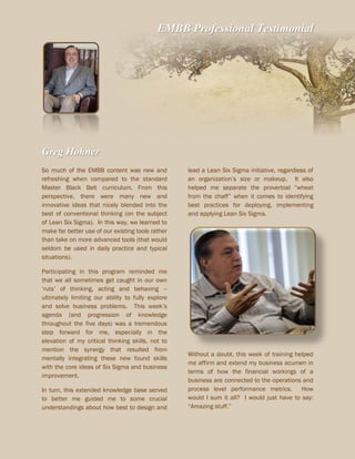 EMBB Professional Testimonial
Greg Hohner
So much of the EMBB content was new and
refreshing when compared to the standard
Master Black Belt curriculum. From this
perspective, there were many new and
innovative ideas that nicely blended into the
best of conventional thinking (on the subject
of Lean Six Sigma). In this way, we learned to
make far better use of our existing tools rather
than take on more advanced tools (that would
seldom be used in daily practice and typical
situations).
Participating in this program reminded me
that we all sometimes get caught in our own
‘ruts’ of thinking, acting and behaving –
ultimately limiting our ability to fully explore
and solve business problems. This week’s
agenda (and progression of knowledge
throughout the five days) was a tremendous
step forward for me, especially in the
elevation of my critical thinking skills, not to
mention the synergy that resulted from
mentally integrating these new found skills
with the core ideas of Six Sigma and business
improvement.
In turn, this extended knowledge base served
to better me guided me to some crucial
understandings about how best to design and
lead a Lean Six Sigma initiative, regardless of
an organization’s size or makeup. It also
helped me separate the proverbial “wheat
from the chaff” when it comes to identifying
best practices for deploying, implementing
and applying Lean Six Sigma.
Without a doubt, this week of training helped
me affirm and extend my business acumen in
terms of how the financial workings of a
business are connected to the operations and
process level performance metrics. How
would I sum it all? I would just have to say:
“Amazing stuff.”
 