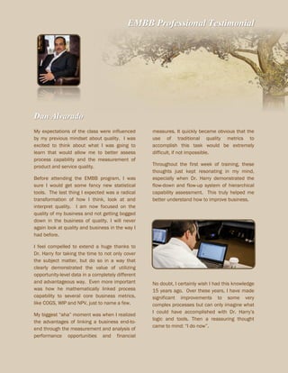 EMBB Professional Testimonial
Dan Alvarado
My expectations of the class were influenced
by my previous mindset about quality. I was
excited to think about what I was going to
learn that would allow me to better assess
process capability and the measurement of
product and service quality.
Before attending the EMBB program, I was
sure I would get some fancy new statistical
tools. The last thing I expected was a radical
transformation of how I think, look at and
interpret quality. I am now focused on the
quality of my business and not getting bogged
down in the business of quality. I will never
again look at quality and business in the way I
had before.
I feel compelled to extend a huge thanks to
Dr. Harry for taking the time to not only cover
the subject matter, but do so in a way that
clearly demonstrated the value of utilizing
opportunity-level data in a completely different
and advantageous way. Even more important
was how he mathematically linked process
capability to several core business metrics,
like COGS, WIP and NPV, just to name a few.
My biggest “aha” moment was when I realized
the advantages of linking a business end-to-
end through the measurement and analysis of
performance opportunities and financial
measures. It quickly became obvious that the
use of traditional quality metrics to
accomplish this task would be extremely
difficult, if not impossible.
Throughout the first week of training, these
thoughts just kept resonating in my mind,
especially when Dr. Harry demonstrated the
flow-down and flow-up system of hierarchical
capability assessment. This truly helped me
better understand how to improve business.
No doubt, I certainly wish I had this knowledge
15 years ago. Over these years, I have made
significant improvements to some very
complex processes but can only imagine what
I could have accomplished with Dr. Harry’s
logic and tools. Then a reassuring thought
came to mind: “I do now”.
 