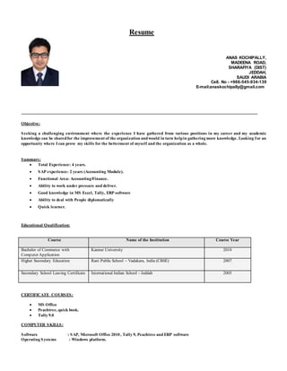 Resume
ANAS KOCHIPALLY,
MADEENA ROAD,
SHARAFIYA (DIST)
JEDDAH,
SAUDI ARABIA
Cell. No - +966-545-934-139
E-mail:anaskochipally@gmail.com
Objective:
Seeking a challenging environment where the experience I have gathered from various positions in my career and my academic
knowledge can be sharedfor the improvement of the organization andwould in turn helpin gathering more knowledge. Looking for an
opportunity where I can prove my skills for the betterment of myself and the organization as a whole.
Summary:
 Total Experience: 4 years.
 SAP experience: 2 years (Accounting Module).
 Functional Area: Accounting/Finance.
 Ability to work under pressure and deliver.
 Good knowledge in MS Excel, Tally, ERP software
 Ability to deal with People diplomatically
 Quick learner.
Educational Qualification:
Course Name of the Institution Course Year
Bachelor of Commerce with
Computer Application
Kannur University 2010
Higher Secondary Education Rani Public School – Vadakara, India (CBSE) 2007
Secondary School Leaving Certificate International Indian School - Jeddah 2005
CERTIFICATE COURSES:
 MS Office
 Peachtree, quick book.
 Tally 9.0
COMPUTER SKILLS:
Software : SAP, Microsoft Office 2010 , Tally 9, Peachtree and ERP software
Operating Systems : Windows platform.
 