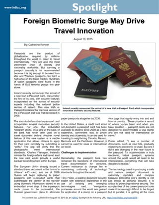 This content was published on August 10, 2015 as an HDIAC Spotlight at the following URL: https://www.hdiac.org/node/2078
www.hdiac.org
Spotlight
Foreign Biometric Surge May Drive
Travel Innovation
Passports are the product of
globalization, required by millions
throughout the world in order to travel
internationally. They are also the most
preeminent proof of identity and
nationality worldwide. But carrying a
passport casually is not recommended
because it is big enough to be seen from
afar and Western passports can fetch a
high price on the black market. Hundreds
of stolen passports were found in the
hands of ISIS terrorist groups this year
alone.
Ireland recently announced the arrival of
a new Irish e-Passport Card, presumably
the first of its kind, with security features
incorporated on the advice of security
experts including the national police
service of Ireland. This new Irish e-
Passport replaces the previous version of
the e-Passport that was first developed in
2006.
The soon-to-be launched e-passport card
incorporates several innovative security
features. For one, the embedded
hologram photo, on a strip at the back of
the card, has never been used on a
travel document before. Another novel
feature of this new system is a mobile
application that allows citizens to apply
for their card remotely by submitting a
“selfie.” The app will verify that the
photographs meet international
standards. Charles Flanagan, Ireland’s
minister for foreign affairs and travel, said
the new card would provide a useful
backup travel document within Europe.
The European Union already issued a
standard travel document in the form of a
citizens’ e-ID card, and as of 2016
Russia will begin replacing its paper
passports with e-passport cards that
authenticate the identity of the traveler
using biometric information stored in an
embedded smart chip. If the e-passport
cards prove to be successful, the
Russian government plans to eliminate
paper passports altogether by 2030.
In the United States, a credit card sized
non-biometric e-passport card has been
available to citizens since 2008 as a less
expensive, convenient way to prove
identity and citizenship. It can be used for
traveling to neighboring Canada, Mexico,
Bermuda and the Caribbean. However, it
cannot be used for visas or international
air travel.
Challenges to implementation
Remarkably, the passport book has
remained the backbone of international
travel documentation for centuries.
Current resistance to change lies in
maintaining uniformity of technology
standards throughout the world.
Tony Poole, a leading document security
expert with extensive experience in the
use of existing and emerging
technologies said, “Immigration
processes around the world are geared
for application of a stamp on a passport
visa page that signify entry into and exit
from a country. These provide a record
of where you’ve been and when you
have traveled … passport cards are not
designed to accommodate a visa stamp
and are not valid for international air
travel.”
Poole added, “I see a number of
documents, such as visa foils, gradually
migrating to electronic (e-visas) but one I
don’t see changing in the near future is
the passport. To accommodate a truly
electronic, virtual passport, systems
around the world would all need to be
interoperable—something that will take
decades to realize.”
The technology used in producing a safe
and secure passport document is
extremely important and complex
because protecting one’s identity is not
just critical to personal security, it is
critical to protecting national security. The
complexities of the current passport book
make it increasingly difficult to be forged
but in parallel, it is getting all the more
By: Catherine Renner
Ireland recently announced the arrival of a new Irish e-Passport Card which incorporates
innovative biometric security features.
August 10, 2015
 