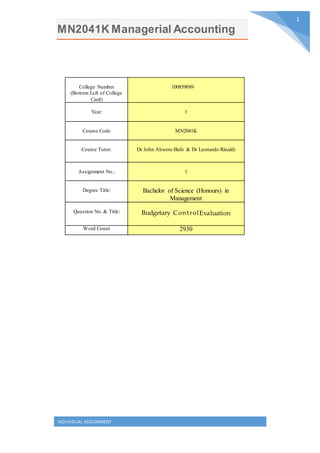 MN2041K Managerial Accounting
INDIVIDUAL ASSIGNMENT
1
College Number
(Bottom Left of College
Card)
100859089
Year: 1
Course Code MN2041K
Course Tutor: Dr John Ahwere-Bafo & Dr Leonardo Rinaldi
Assignment No.: 1
Degree Title: Bachelor of Science (Honours) in
Management
Question No. & Title: Budgetary ControlEvaluation
Word Count 2930
 