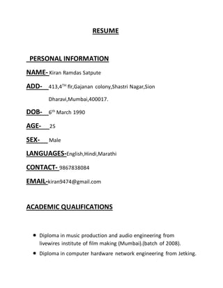 RESUME
PERSONAL INFORMATION
NAME- Kiran Ramdas Satpute
ADD- 413,4TH flr,Gajanan colony,Shastri Nagar,Sion
Dharavi,Mumbai,400017.
DOB- 6th
March 1990
AGE- 25
SEX- Male
LANGUAGES-English,Hindi,Marathi
CONTACT- 9867838084
EMAIL-kiran9474@gmail.com
ACADEMIC QUALIFICATIONS
 Diploma in music production and audio engineering from
livewires institute of film making (Mumbai).(batch of 2008).
 Diploma in computer hardware network engineering from Jetking.
 