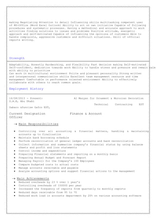 making Negotiating Attention to detail Influencing skills multitasking competent user
of MS-Office (Word Excel Outlook) Ability to act on own initiative Capable of following
procedures and systematic processes. Having a methodical and accurate approach to work
activities finding solutions to issues and problems Positive attitude, energetic
approach and self-motivated Capable of influencing the opinions of customers Able to
handle complaints, aggressive customers and difficult situations. Skill of official
reports writing.
Strength
Adaptability, Honestly Hardworking, and Flexibility Fast decision making Self-motivated
Self-confident, dedication towards work Ability to handle stress and pressure and remain calm
with ability to prioritize
Can work in multicultural environment Polite and pleasant personality Strong written
and interpersonal communication skills Excellent team management resource and time
management Comfortable in performance oriented environment Ability to effectively
collaborate with others to reach common goals.
Employment History
16/08/2013 - Present: Al Mazyan for Ornament & Moroccan Decoration
U.A.E, Abu Dhabi
Technical Contracting EST
Sabaco &Sunrise Gafco EST,
Current Designation Finance & Account
Officer
 Main Responsibilities
 Controlling over all accounting & financial matters, handling & maintaining
accounts up to finalization
 Maintain bank borrowing schedule
 Perform reconciliation of general ledger accounts and bank reconciliation
 Collect information and summarize company’s financial status by using balance
sheets and profit and loss statements
 Control income and expenditure
 Preparing Financial statements and reporting on a monthly basis
 Preparing Annual Budget and Forecast Report
 Managing Payroll for the Company’s 100 Employees
 Compare budgeted costs to actual costs
 Manage accounts receivable and payable
 Analyze accounting options and suggest financial actions to the management
 Main Achievements
 Reduced overheads by 23 % over 1 year’s
 Controlling overheads of 150000 per year
 Increased the frequency of reports from quarterly to monthly reports
 Reduced days receivable from 95 to 70
 Reduced work load in accounts department by 20% on various accounting software
 