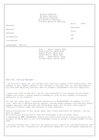 MS Word Advanced
MS Excel Advanced
MS Access Advanced
MS PowerPoint Advanced
Internet operation Advanced
Quick Book
Advanced
Peachtree
Advanced
Tally
Advanced
SAP
Intermediate
ERP
Intermediate
Languages Skills
Urdu Write, Speak, Read
English Write, Speak Read
Arabic Write, Speak Read
Pashto Write, Speak Read
Hindi Speak Write, Read
Punjabi Speak, Write, Read
Dear Mr. Hiring Manager
I am writing to apply for any suitable post with your company after reading about your
company on your company website I was thrilled to discover that all the requirements
you need from applicant precisely meet my academic achievements and work experience.
I would also like to add that I am not only attracted to this vacancy by its highly
competitive salary & superb benefits package but also by your company outstanding
reputation in the industry.
For the last three year, I have been working as an Accountant in company. In this
role I have had to perform monthly reports, oversee weekly payment runs and also ensure
payment approvals are obtained and installments made. All of these tasks require
attention to detail under the pressure of tight deadlines
Having attained most of the career goals that I have previously set myself, I am now
keen to expand
My professional ability and to seek new challenges in any suitable field
I completed my MBA (Finance) Degree with distinction and am greatly excited by the
prospect of being able to use this knowledge, along to become a valuable member of your
team.
I strongly believe that I have all the qualities you require for the mentioned post and
can assure you that I possess all the abilities needed for your estimated organization.
 
