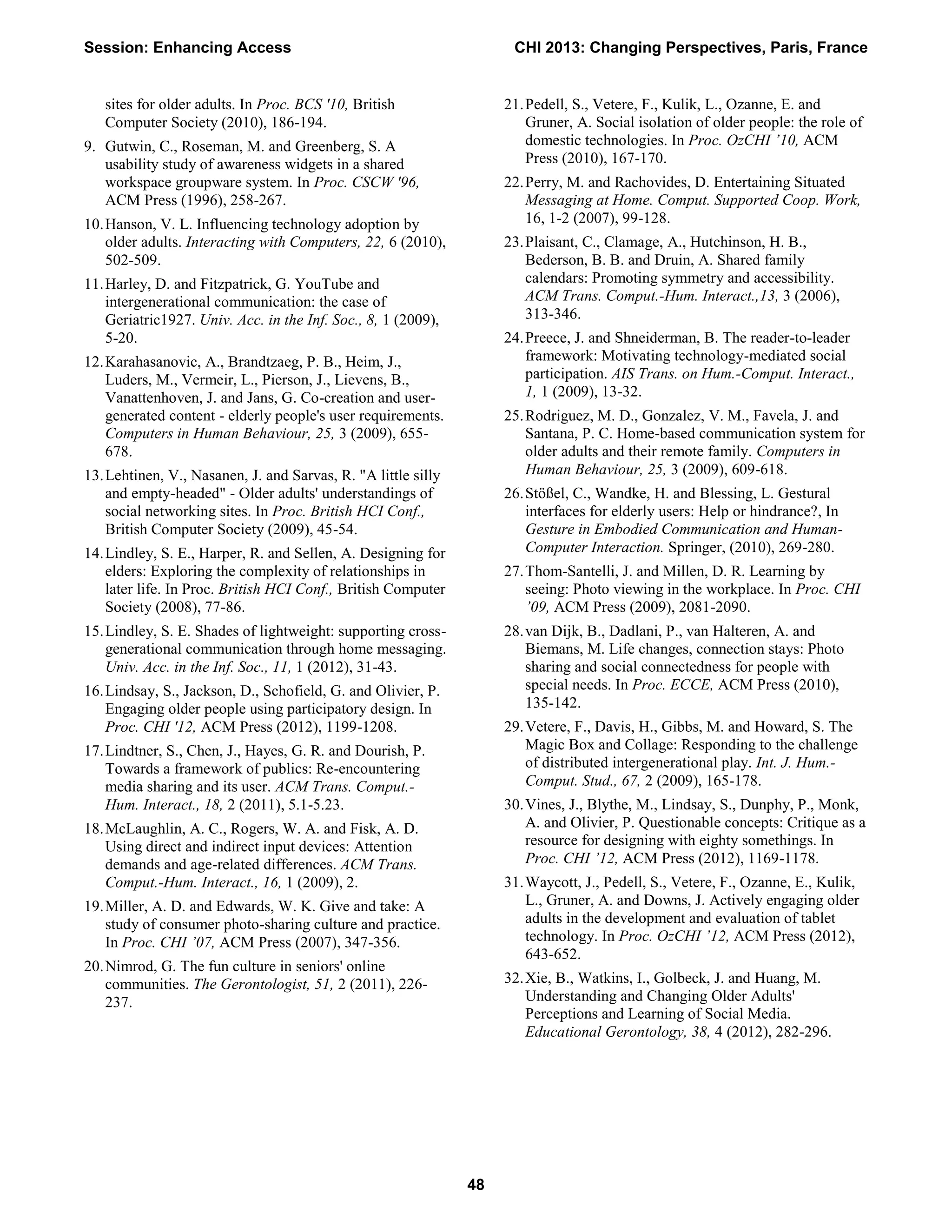 sites for older adults. In Proc. BCS '10, British
Computer Society (2010), 186-194.
9. Gutwin, C., Roseman, M. and Greenberg, S. A
usability study of awareness widgets in a shared
workspace groupware system. In Proc. CSCW '96,
ACM Press (1996), 258-267.
10.Hanson, V. L. Influencing technology adoption by
older adults. Interacting with Computers, 22, 6 (2010),
502-509.
11.Harley, D. and Fitzpatrick, G. YouTube and
intergenerational communication: the case of
Geriatric1927. Univ. Acc. in the Inf. Soc., 8, 1 (2009),
5-20.
12.Karahasanovic, A., Brandtzaeg, P. B., Heim, J.,
Luders, M., Vermeir, L., Pierson, J., Lievens, B.,
Vanattenhoven, J. and Jans, G. Co-creation and user-
generated content - elderly people's user requirements.
Computers in Human Behaviour, 25, 3 (2009), 655-
678.
13.Lehtinen, V., Nasanen, J. and Sarvas, R. "A little silly
and empty-headed" - Older adults' understandings of
social networking sites. In Proc. British HCI Conf.,
British Computer Society (2009), 45-54.
14.Lindley, S. E., Harper, R. and Sellen, A. Designing for
elders: Exploring the complexity of relationships in
later life. In Proc. British HCI Conf., British Computer
Society (2008), 77-86.
15.Lindley, S. E. Shades of lightweight: supporting cross-
generational communication through home messaging.
Univ. Acc. in the Inf. Soc., 11, 1 (2012), 31-43.
16.Lindsay, S., Jackson, D., Schofield, G. and Olivier, P.
Engaging older people using participatory design. In
Proc. CHI '12, ACM Press (2012), 1199-1208.
17.Lindtner, S., Chen, J., Hayes, G. R. and Dourish, P.
Towards a framework of publics: Re-encountering
media sharing and its user. ACM Trans. Comput.-
Hum. Interact., 18, 2 (2011), 5.1-5.23.
18.McLaughlin, A. C., Rogers, W. A. and Fisk, A. D.
Using direct and indirect input devices: Attention
demands and age-related differences. ACM Trans.
Comput.-Hum. Interact., 16, 1 (2009), 2.
19.Miller, A. D. and Edwards, W. K. Give and take: A
study of consumer photo-sharing culture and practice.
In Proc. CHI ’07, ACM Press (2007), 347-356.
20.Nimrod, G. The fun culture in seniors' online
communities. The Gerontologist, 51, 2 (2011), 226-
237.
21.Pedell, S., Vetere, F., Kulik, L., Ozanne, E. and
Gruner, A. Social isolation of older people: the role of
domestic technologies. In Proc. OzCHI ’10, ACM
Press (2010), 167-170.
22.Perry, M. and Rachovides, D. Entertaining Situated
Messaging at Home. Comput. Supported Coop. Work,
16, 1-2 (2007), 99-128.
23.Plaisant, C., Clamage, A., Hutchinson, H. B.,
Bederson, B. B. and Druin, A. Shared family
calendars: Promoting symmetry and accessibility.
ACM Trans. Comput.-Hum. Interact.,13, 3 (2006),
313-346.
24.Preece, J. and Shneiderman, B. The reader-to-leader
framework: Motivating technology-mediated social
participation. AIS Trans. on Hum.-Comput. Interact.,
1, 1 (2009), 13-32.
25.Rodriguez, M. D., Gonzalez, V. M., Favela, J. and
Santana, P. C. Home-based communication system for
older adults and their remote family. Computers in
Human Behaviour, 25, 3 (2009), 609-618.
26.Stößel, C., Wandke, H. and Blessing, L. Gestural
interfaces for elderly users: Help or hindrance?, In
Gesture in Embodied Communication and Human-
Computer Interaction. Springer, (2010), 269-280.
27.Thom-Santelli, J. and Millen, D. R. Learning by
seeing: Photo viewing in the workplace. In Proc. CHI
’09, ACM Press (2009), 2081-2090.
28.van Dijk, B., Dadlani, P., van Halteren, A. and
Biemans, M. Life changes, connection stays: Photo
sharing and social connectedness for people with
special needs. In Proc. ECCE, ACM Press (2010),
135-142.
29.Vetere, F., Davis, H., Gibbs, M. and Howard, S. The
Magic Box and Collage: Responding to the challenge
of distributed intergenerational play. Int. J. Hum.-
Comput. Stud., 67, 2 (2009), 165-178.
30.Vines, J., Blythe, M., Lindsay, S., Dunphy, P., Monk,
A. and Olivier, P. Questionable concepts: Critique as a
resource for designing with eighty somethings. In
Proc. CHI ’12, ACM Press (2012), 1169-1178.
31.Waycott, J., Pedell, S., Vetere, F., Ozanne, E., Kulik,
L., Gruner, A. and Downs, J. Actively engaging older
adults in the development and evaluation of tablet
technology. In Proc. OzCHI ’12, ACM Press (2012),
643-652.
32.Xie, B., Watkins, I., Golbeck, J. and Huang, M.
Understanding and Changing Older Adults'
Perceptions and Learning of Social Media.
Educational Gerontology, 38, 4 (2012), 282-296.
Session: Enhancing Access CHI 2013: Changing Perspectives, Paris, France
48
 