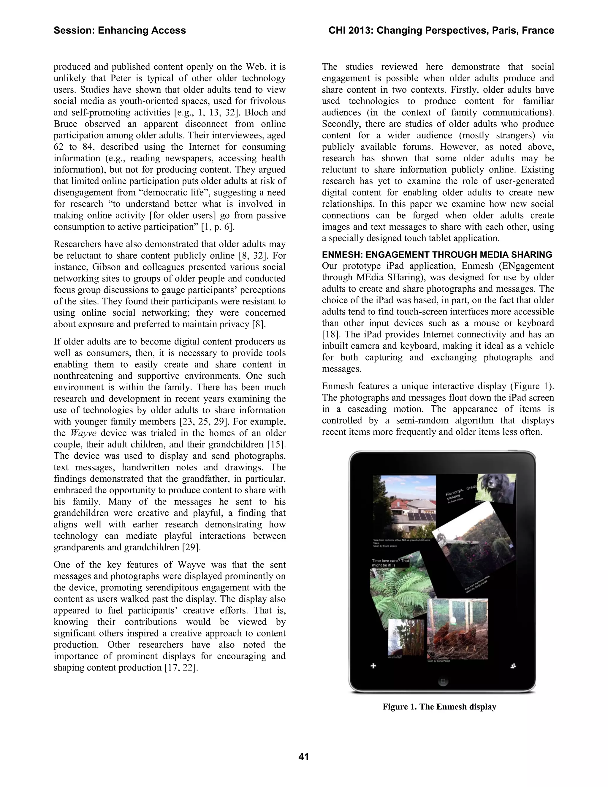 produced and published content openly on the Web, it is
unlikely that Peter is typical of other older technology
users. Studies have shown that older adults tend to view
social media as youth-oriented spaces, used for frivolous
and self-promoting activities [e.g., 1, 13, 32]. Bloch and
Bruce observed an apparent disconnect from online
participation among older adults. Their interviewees, aged
62 to 84, described using the Internet for consuming
information (e.g., reading newspapers, accessing health
information), but not for producing content. They argued
that limited online participation puts older adults at risk of
disengagement from “democratic life”, suggesting a need
for research “to understand better what is involved in
making online activity [for older users] go from passive
consumption to active participation” [1, p. 6].
Researchers have also demonstrated that older adults may
be reluctant to share content publicly online [8, 32]. For
instance, Gibson and colleagues presented various social
networking sites to groups of older people and conducted
focus group discussions to gauge participants’ perceptions
of the sites. They found their participants were resistant to
using online social networking; they were concerned
about exposure and preferred to maintain privacy [8].
If older adults are to become digital content producers as
well as consumers, then, it is necessary to provide tools
enabling them to easily create and share content in
nonthreatening and supportive environments. One such
environment is within the family. There has been much
research and development in recent years examining the
use of technologies by older adults to share information
with younger family members [23, 25, 29]. For example,
the Wayve device was trialed in the homes of an older
couple, their adult children, and their grandchildren [15].
The device was used to display and send photographs,
text messages, handwritten notes and drawings. The
findings demonstrated that the grandfather, in particular,
embraced the opportunity to produce content to share with
his family. Many of the messages he sent to his
grandchildren were creative and playful, a finding that
aligns well with earlier research demonstrating how
technology can mediate playful interactions between
grandparents and grandchildren [29].
One of the key features of Wayve was that the sent
messages and photographs were displayed prominently on
the device, promoting serendipitous engagement with the
content as users walked past the display. The display also
appeared to fuel participants’ creative efforts. That is,
knowing their contributions would be viewed by
significant others inspired a creative approach to content
production. Other researchers have also noted the
importance of prominent displays for encouraging and
shaping content production [17, 22].
The studies reviewed here demonstrate that social
engagement is possible when older adults produce and
share content in two contexts. Firstly, older adults have
used technologies to produce content for familiar
audiences (in the context of family communications).
Secondly, there are studies of older adults who produce
content for a wider audience (mostly strangers) via
publicly available forums. However, as noted above,
research has shown that some older adults may be
reluctant to share information publicly online. Existing
research has yet to examine the role of user-generated
digital content for enabling older adults to create new
relationships. In this paper we examine how new social
connections can be forged when older adults create
images and text messages to share with each other, using
a specially designed touch tablet application.
ENMESH: ENGAGEMENT THROUGH MEDIA SHARING
Our prototype iPad application, Enmesh (ENgagement
through MEdia SHaring), was designed for use by older
adults to create and share photographs and messages. The
choice of the iPad was based, in part, on the fact that older
adults tend to find touch-screen interfaces more accessible
than other input devices such as a mouse or keyboard
[18]. The iPad provides Internet connectivity and has an
inbuilt camera and keyboard, making it ideal as a vehicle
for both capturing and exchanging photographs and
messages.
Enmesh features a unique interactive display (Figure 1).
The photographs and messages float down the iPad screen
in a cascading motion. The appearance of items is
controlled by a semi-random algorithm that displays
recent items more frequently and older items less often.
Figure 1. The Enmesh display
Session: Enhancing Access CHI 2013: Changing Perspectives, Paris, France
41
 