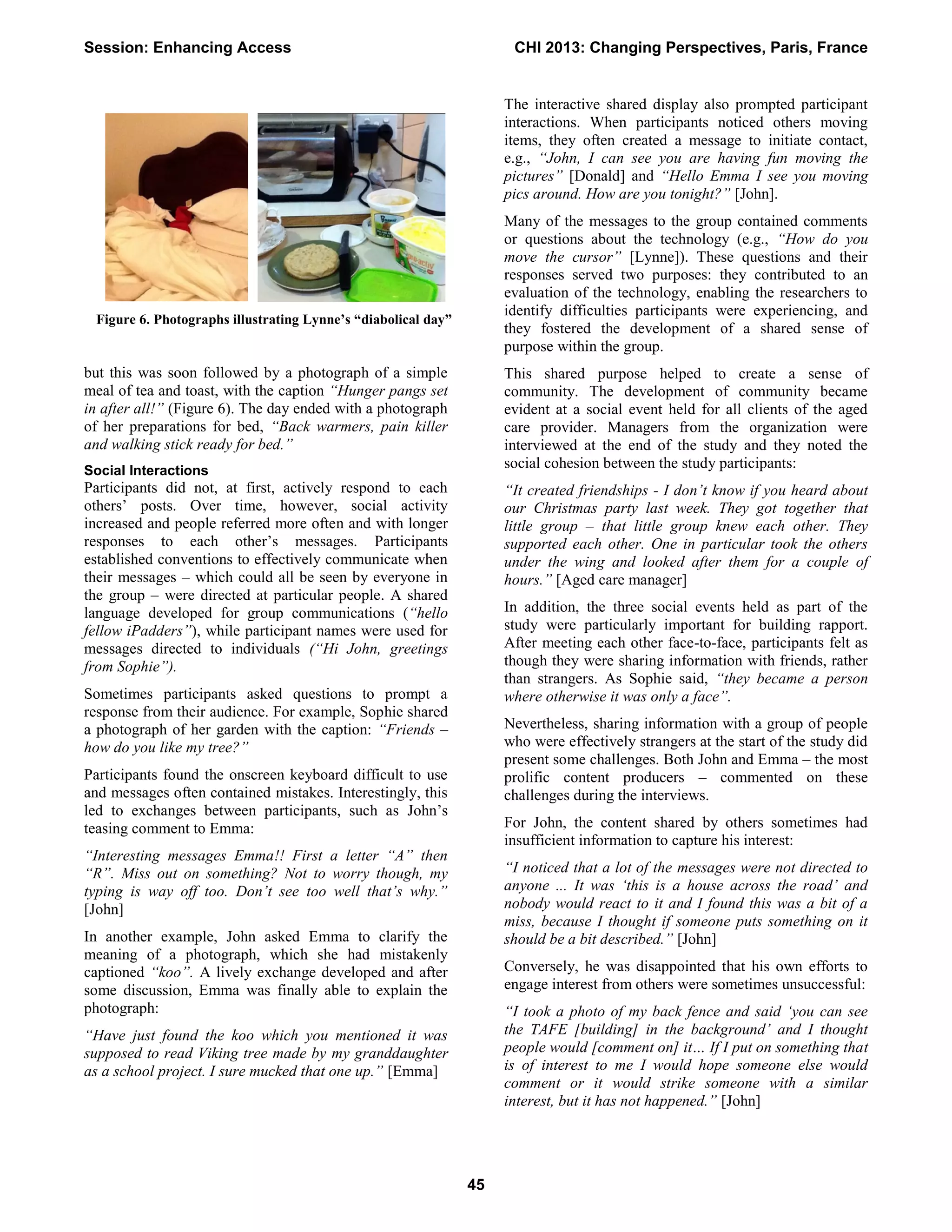 but this was soon followed by a photograph of a simple
meal of tea and toast, with the caption “Hunger pangs set
in after all!” (Figure 6). The day ended with a photograph
of her preparations for bed, “Back warmers, pain killer
and walking stick ready for bed.”
Social Interactions
Participants did not, at first, actively respond to each
others’ posts. Over time, however, social activity
increased and people referred more often and with longer
responses to each other’s messages. Participants
established conventions to effectively communicate when
their messages – which could all be seen by everyone in
the group – were directed at particular people. A shared
language developed for group communications (“hello
fellow iPadders”), while participant names were used for
messages directed to individuals (“Hi John, greetings
from Sophie”).
Sometimes participants asked questions to prompt a
response from their audience. For example, Sophie shared
a photograph of her garden with the caption: “Friends –
how do you like my tree?”
Participants found the onscreen keyboard difficult to use
and messages often contained mistakes. Interestingly, this
led to exchanges between participants, such as John’s
teasing comment to Emma:
“Interesting messages Emma!! First a letter “A” then
“R”. Miss out on something? Not to worry though, my
typing is way off too. Don’t see too well that’s why.”
[John]
In another example, John asked Emma to clarify the
meaning of a photograph, which she had mistakenly
captioned “koo”. A lively exchange developed and after
some discussion, Emma was finally able to explain the
photograph:
“Have just found the koo which you mentioned it was
supposed to read Viking tree made by my granddaughter
as a school project. I sure mucked that one up.” [Emma]
The interactive shared display also prompted participant
interactions. When participants noticed others moving
items, they often created a message to initiate contact,
e.g., “John, I can see you are having fun moving the
pictures” [Donald] and “Hello Emma I see you moving
pics around. How are you tonight?” [John].
Many of the messages to the group contained comments
or questions about the technology (e.g., “How do you
move the cursor” [Lynne]). These questions and their
responses served two purposes: they contributed to an
evaluation of the technology, enabling the researchers to
identify difficulties participants were experiencing, and
they fostered the development of a shared sense of
purpose within the group.
This shared purpose helped to create a sense of
community. The development of community became
evident at a social event held for all clients of the aged
care provider. Managers from the organization were
interviewed at the end of the study and they noted the
social cohesion between the study participants:
“It created friendships - I don’t know if you heard about
our Christmas party last week. They got together that
little group – that little group knew each other. They
supported each other. One in particular took the others
under the wing and looked after them for a couple of
hours.” [Aged care manager]
In addition, the three social events held as part of the
study were particularly important for building rapport.
After meeting each other face-to-face, participants felt as
though they were sharing information with friends, rather
than strangers. As Sophie said, “they became a person
where otherwise it was only a face”.
Nevertheless, sharing information with a group of people
who were effectively strangers at the start of the study did
present some challenges. Both John and Emma – the most
prolific content producers – commented on these
challenges during the interviews.
For John, the content shared by others sometimes had
insufficient information to capture his interest:
“I noticed that a lot of the messages were not directed to
anyone ... It was ‘this is a house across the road’ and
nobody would react to it and I found this was a bit of a
miss, because I thought if someone puts something on it
should be a bit described.” [John]
Conversely, he was disappointed that his own efforts to
engage interest from others were sometimes unsuccessful:
“I took a photo of my back fence and said ‘you can see
the TAFE [building] in the background’ and I thought
people would [comment on] it… If I put on something that
is of interest to me I would hope someone else would
comment or it would strike someone with a similar
interest, but it has not happened.” [John]
Figure 6. Photographs illustrating Lynne’s “diabolical day”
Session: Enhancing Access CHI 2013: Changing Perspectives, Paris, France
45
 