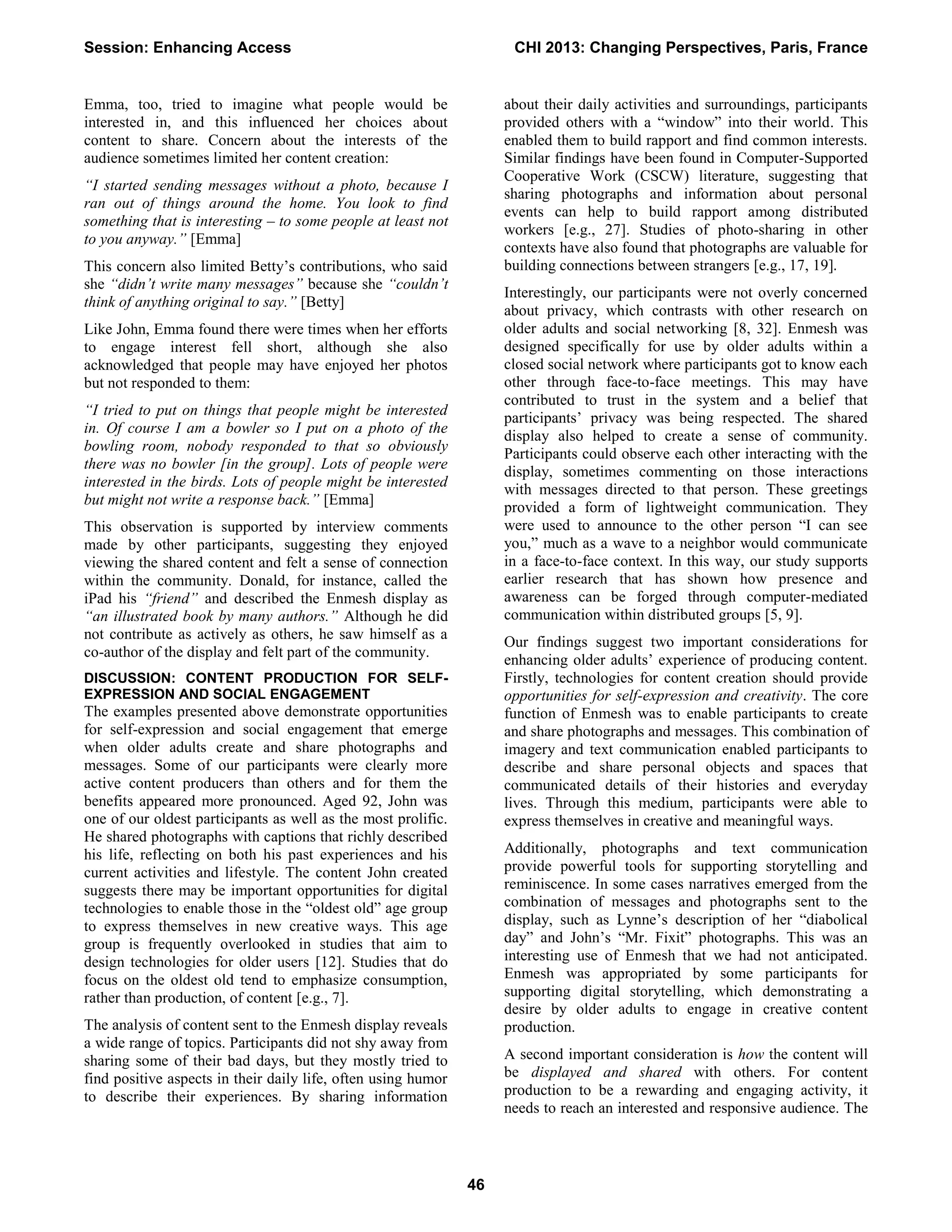 Emma, too, tried to imagine what people would be
interested in, and this influenced her choices about
content to share. Concern about the interests of the
audience sometimes limited her content creation:
“I started sending messages without a photo, because I
ran out of things around the home. You look to find
something that is interesting – to some people at least not
to you anyway.” [Emma]
This concern also limited Betty’s contributions, who said
she “didn’t write many messages” because she “couldn’t
think of anything original to say.” [Betty]
Like John, Emma found there were times when her efforts
to engage interest fell short, although she also
acknowledged that people may have enjoyed her photos
but not responded to them:
“I tried to put on things that people might be interested
in. Of course I am a bowler so I put on a photo of the
bowling room, nobody responded to that so obviously
there was no bowler [in the group]. Lots of people were
interested in the birds. Lots of people might be interested
but might not write a response back.” [Emma]
This observation is supported by interview comments
made by other participants, suggesting they enjoyed
viewing the shared content and felt a sense of connection
within the community. Donald, for instance, called the
iPad his “friend” and described the Enmesh display as
“an illustrated book by many authors.” Although he did
not contribute as actively as others, he saw himself as a
co-author of the display and felt part of the community.
DISCUSSION: CONTENT PRODUCTION FOR SELF-
EXPRESSION AND SOCIAL ENGAGEMENT
The examples presented above demonstrate opportunities
for self-expression and social engagement that emerge
when older adults create and share photographs and
messages. Some of our participants were clearly more
active content producers than others and for them the
benefits appeared more pronounced. Aged 92, John was
one of our oldest participants as well as the most prolific.
He shared photographs with captions that richly described
his life, reflecting on both his past experiences and his
current activities and lifestyle. The content John created
suggests there may be important opportunities for digital
technologies to enable those in the “oldest old” age group
to express themselves in new creative ways. This age
group is frequently overlooked in studies that aim to
design technologies for older users [12]. Studies that do
focus on the oldest old tend to emphasize consumption,
rather than production, of content [e.g., 7].
The analysis of content sent to the Enmesh display reveals
a wide range of topics. Participants did not shy away from
sharing some of their bad days, but they mostly tried to
find positive aspects in their daily life, often using humor
to describe their experiences. By sharing information
about their daily activities and surroundings, participants
provided others with a “window” into their world. This
enabled them to build rapport and find common interests.
Similar findings have been found in Computer-Supported
Cooperative Work (CSCW) literature, suggesting that
sharing photographs and information about personal
events can help to build rapport among distributed
workers [e.g., 27]. Studies of photo-sharing in other
contexts have also found that photographs are valuable for
building connections between strangers [e.g., 17, 19].
Interestingly, our participants were not overly concerned
about privacy, which contrasts with other research on
older adults and social networking [8, 32]. Enmesh was
designed specifically for use by older adults within a
closed social network where participants got to know each
other through face-to-face meetings. This may have
contributed to trust in the system and a belief that
participants’ privacy was being respected. The shared
display also helped to create a sense of community.
Participants could observe each other interacting with the
display, sometimes commenting on those interactions
with messages directed to that person. These greetings
provided a form of lightweight communication. They
were used to announce to the other person “I can see
you,” much as a wave to a neighbor would communicate
in a face-to-face context. In this way, our study supports
earlier research that has shown how presence and
awareness can be forged through computer-mediated
communication within distributed groups [5, 9].
Our findings suggest two important considerations for
enhancing older adults’ experience of producing content.
Firstly, technologies for content creation should provide
opportunities for self-expression and creativity. The core
function of Enmesh was to enable participants to create
and share photographs and messages. This combination of
imagery and text communication enabled participants to
describe and share personal objects and spaces that
communicated details of their histories and everyday
lives. Through this medium, participants were able to
express themselves in creative and meaningful ways.
Additionally, photographs and text communication
provide powerful tools for supporting storytelling and
reminiscence. In some cases narratives emerged from the
combination of messages and photographs sent to the
display, such as Lynne’s description of her “diabolical
day” and John’s “Mr. Fixit” photographs. This was an
interesting use of Enmesh that we had not anticipated.
Enmesh was appropriated by some participants for
supporting digital storytelling, which demonstrating a
desire by older adults to engage in creative content
production.
A second important consideration is how the content will
be displayed and shared with others. For content
production to be a rewarding and engaging activity, it
needs to reach an interested and responsive audience. The
Session: Enhancing Access CHI 2013: Changing Perspectives, Paris, France
46
 