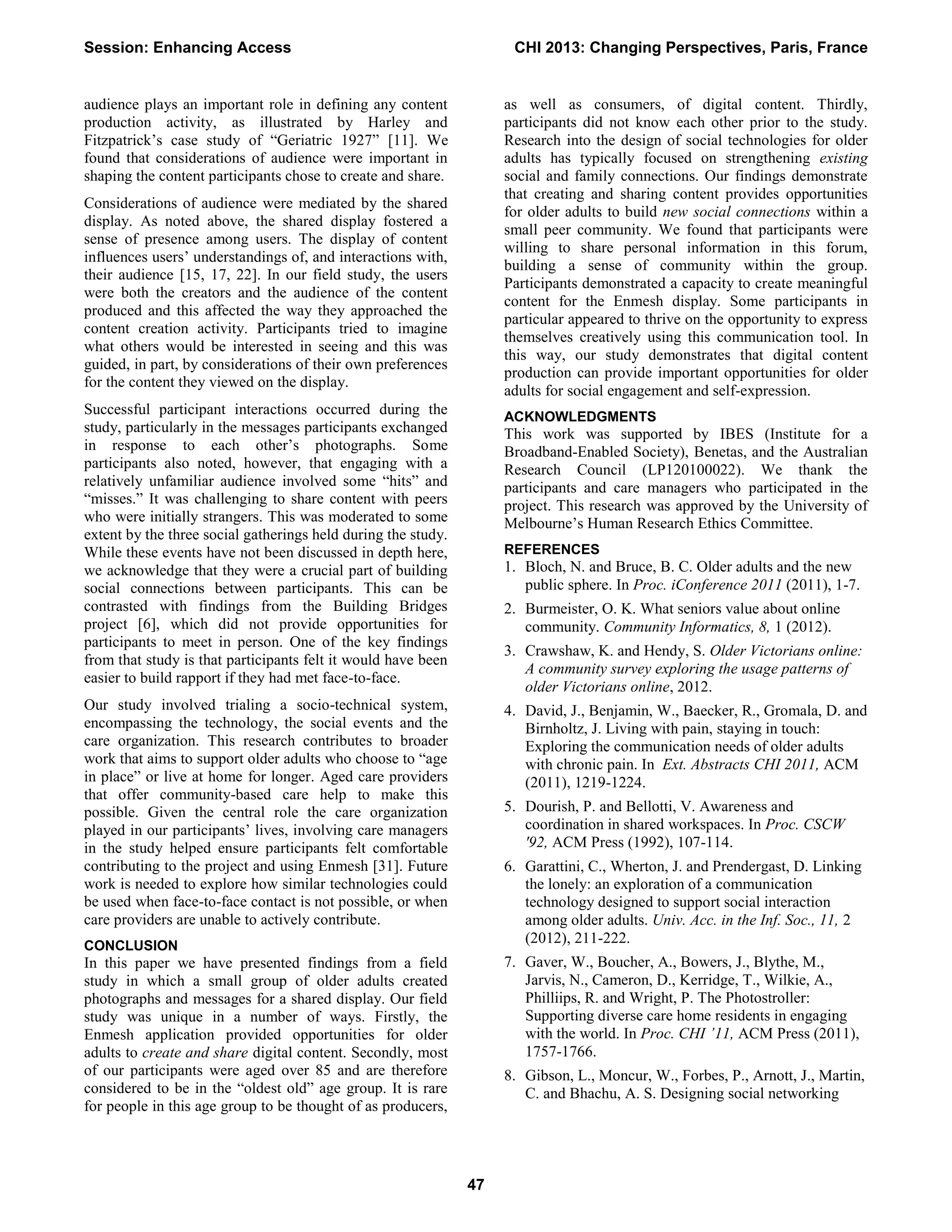 audience plays an important role in defining any content
production activity, as illustrated by Harley and
Fitzpatrick’s case study of “Geriatric 1927” [11]. We
found that considerations of audience were important in
shaping the content participants chose to create and share.
Considerations of audience were mediated by the shared
display. As noted above, the shared display fostered a
sense of presence among users. The display of content
influences users’ understandings of, and interactions with,
their audience [15, 17, 22]. In our field study, the users
were both the creators and the audience of the content
produced and this affected the way they approached the
content creation activity. Participants tried to imagine
what others would be interested in seeing and this was
guided, in part, by considerations of their own preferences
for the content they viewed on the display.
Successful participant interactions occurred during the
study, particularly in the messages participants exchanged
in response to each other’s photographs. Some
participants also noted, however, that engaging with a
relatively unfamiliar audience involved some “hits” and
“misses.” It was challenging to share content with peers
who were initially strangers. This was moderated to some
extent by the three social gatherings held during the study.
While these events have not been discussed in depth here,
we acknowledge that they were a crucial part of building
social connections between participants. This can be
contrasted with findings from the Building Bridges
project [6], which did not provide opportunities for
participants to meet in person. One of the key findings
from that study is that participants felt it would have been
easier to build rapport if they had met face-to-face.
Our study involved trialing a socio-technical system,
encompassing the technology, the social events and the
care organization. This research contributes to broader
work that aims to support older adults who choose to “age
in place” or live at home for longer. Aged care providers
that offer community-based care help to make this
possible. Given the central role the care organization
played in our participants’ lives, involving care managers
in the study helped ensure participants felt comfortable
contributing to the project and using Enmesh [31]. Future
work is needed to explore how similar technologies could
be used when face-to-face contact is not possible, or when
care providers are unable to actively contribute.
CONCLUSION
In this paper we have presented findings from a field
study in which a small group of older adults created
photographs and messages for a shared display. Our field
study was unique in a number of ways. Firstly, the
Enmesh application provided opportunities for older
adults to create and share digital content. Secondly, most
of our participants were aged over 85 and are therefore
considered to be in the “oldest old” age group. It is rare
for people in this age group to be thought of as producers,
as well as consumers, of digital content. Thirdly,
participants did not know each other prior to the study.
Research into the design of social technologies for older
adults has typically focused on strengthening existing
social and family connections. Our findings demonstrate
that creating and sharing content provides opportunities
for older adults to build new social connections within a
small peer community. We found that participants were
willing to share personal information in this forum,
building a sense of community within the group.
Participants demonstrated a capacity to create meaningful
content for the Enmesh display. Some participants in
particular appeared to thrive on the opportunity to express
themselves creatively using this communication tool. In
this way, our study demonstrates that digital content
production can provide important opportunities for older
adults for social engagement and self-expression.
ACKNOWLEDGMENTS
This work was supported by IBES (Institute for a
Broadband-Enabled Society), Benetas, and the Australian
Research Council (LP120100022). We thank the
participants and care managers who participated in the
project. This research was approved by the University of
Melbourne’s Human Research Ethics Committee.
REFERENCES
1. Bloch, N. and Bruce, B. C. Older adults and the new
public sphere. In Proc. iConference 2011 (2011), 1-7.
2. Burmeister, O. K. What seniors value about online
community. Community Informatics, 8, 1 (2012).
3. Crawshaw, K. and Hendy, S. Older Victorians online:
A community survey exploring the usage patterns of
older Victorians online, 2012.
4. David, J., Benjamin, W., Baecker, R., Gromala, D. and
Birnholtz, J. Living with pain, staying in touch:
Exploring the communication needs of older adults
with chronic pain. In Ext. Abstracts CHI 2011, ACM
(2011), 1219-1224.
5. Dourish, P. and Bellotti, V. Awareness and
coordination in shared workspaces. In Proc. CSCW
'92, ACM Press (1992), 107-114.
6. Garattini, C., Wherton, J. and Prendergast, D. Linking
the lonely: an exploration of a communication
technology designed to support social interaction
among older adults. Univ. Acc. in the Inf. Soc., 11, 2
(2012), 211-222.
7. Gaver, W., Boucher, A., Bowers, J., Blythe, M.,
Jarvis, N., Cameron, D., Kerridge, T., Wilkie, A.,
Philliips, R. and Wright, P. The Photostroller:
Supporting diverse care home residents in engaging
with the world. In Proc. CHI ’11, ACM Press (2011),
1757-1766.
8. Gibson, L., Moncur, W., Forbes, P., Arnott, J., Martin,
C. and Bhachu, A. S. Designing social networking
Session: Enhancing Access CHI 2013: Changing Perspectives, Paris, France
47
 