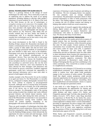 SOCIAL TECHNOLOGIES FOR OLDER ADULTS
There is a growing interest in the design of social
technologies for older users. This is motivated, in part, by
an underlying aim to address the needs of an ageing
population, including helping to alleviate older people’s
experience of social isolation [4, 6, 8]. Much of the work
in this field focuses on the use of technologies to
strengthen existing social connections. For example, older
adults who are housebound or living in nursing homes
have been provided with digital photo frames so that
family members can send photographs and messages to
their relatives [4, 28]. However, older adults who are
socially isolated may not have family and friends to
communicate with. It is therefore important to also
consider how technologies can be best used to help older
adults forge new social connections.
One recent development in this field is found in the
Building Bridges project [6]. Researchers developed and
trialed a communication device used to build connections
within a group of older adults who did not know each
other. The design prioritized methods of communication
that were familiar to older users, such as the telephone.
Participants were given the opportunity to listen to audio
content that was broadcast simultaneously on all
participants’ devices. They were then able to join group
telephone conversations to discuss the broadcasts. The
device included a facility to create and send text messages
and, according to a post-trial survey, this was the most
popular feature. However, users were frustrated by the
space allowed for their messages (160 characters) and
were limited by privacy restrictions. Feedback suggested
participants would have welcomed the opportunity to
share personal information and to meet each other in
person to build rapport with others.
Another example is the Photostroller for use by residents
in an aged care home [7]. The Photostroller is a movable
device, configured to display photographs streamed from
the Flickr website in response to pre-programmed
keywords. Although used in a nursing home environment
where participants were co-located, one of the underlying
aims of the device was to build social connections
between strangers. An ethnographic study of the nursing
home setting revealed that residents had vastly different
personal histories and limited shared interests, rarely
engaging with each other during their daily activities. A
trial of the Photostroller revealed that it was successful in
building connections: nursing home residents often
viewed the content together, responding to the
photographs with stories about their own life histories.
These are good examples of technologies that help older
adults build new social connections. However they tend to
prioritize consumption, rather than production of content.
Even the Building Bridges project, which did provide the
opportunity for users to create and send messages, aimed
primarily to build connections through the shared
experience of listening to audio broadcasts and talking on
the telephone. The text messaging feature was popular,
but was primarily used to arrange telephone
conversations. The participants expressed a desire to share
personal information in order to build connections with
the others. This finding suggests a need for further work
to examine the role of content creation and sharing in
helping older adults to build new social connections.
A growing body of research suggests that producing and
sharing digital content can provide older adults with
important opportunities to express themselves and
communicate with others in creative and meaningful
ways. We discuss this body of work below.
OLDER ADULTS AS CONTENT PRODUCERS
While older adults are not usually perceived as creators of
digital content, they are becoming increasingly active
online [3]. There are numerous online discussion groups
that cater for older people. Content analyses of these
communities have revealed they provide an intellectual
and creative outlet for many users [20]. A qualitative
study by Burmeister [2] also found that online
communities provide an important forum for older adults
to share information about common life experiences (e.g.,
retirement, bereavement, health difficulties), helping to
create a mutually supportive community. The older
people interviewed in Burmeister’s study valued the
feeling of belonging that they got from contributing to the
online community. They viewed this as similar in nature
to a neighborhood community.
Karahasanovic and colleagues [12] focused on an existing
neighborhood community in an ethnographic study that
aimed to explore how older adults could potentially
engage in the co-creation of online content. The authors
found that digital content production could provide
important opportunities for this group of participants, who
participated in “collective memory” storytelling about
their neighborhood and demonstrated a desire to express
themselves through user-generated content.
A case study of a video blogger by a man in his 80s
clearly demonstrates the opportunities for sharing and
reflecting on life experiences that can arise when older
adults produce and share content [11]. Harley and
Fitzpatrick analyzed eight YouTube clips posted by Peter
Oakley (Geriatric 1927). Peter’s video blogs described
his experiences in World War II, his family life, career,
and lifelong interest in motorbikes. Producing and sharing
content appeared to enhance Peter’s social connectedness,
providing an opportunity for him to engage with a global
intergenerational audience. The viewers, who ranged in
age from 14 to 56 years, were supportive, sometimes
asking questions of Peter or encouraging him to tell more
about particular aspects of his life.
While Harley and Fitzpatrick’s research provided an
interesting profile of an older adult who successfully
Session: Enhancing Access CHI 2013: Changing Perspectives, Paris, France
40
 